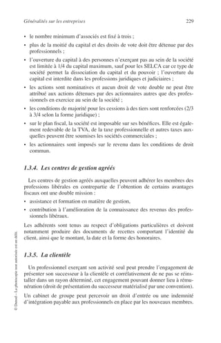 Généralités sur les entreprises 229
©Dunod–Laphotocopienonautoriséeestundélit.
• le nombre minimum d’associés est ﬁxé à trois ;
• plus de la moitié du capital et des droits de vote doit être détenue par des
professionnels ;
• l’ouverture du capital à des personnes n’exerçant pas au sein de la société
est limitée à 1/4 du capital maximum, sauf pour les SELCA car ce type de
société permet la dissociation du capital et du pouvoir ; l’ouverture du
capital est interdite dans les professions juridiques et judiciaires ;
• les actions sont nominatives et aucun droit de vote double ne peut être
attribué aux actions détenues par des actionnaires autres que des profes-
sionnels en exercice au sein de la société ;
• les conditions de majorité pour les cessions à des tiers sont renforcées (2/3
à 3/4 selon la forme juridique) ;
• sur le plan ﬁscal, la société est imposable sur ses bénéﬁces. Elle est égale-
ment redevable de la TVA, de la taxe professionnelle et autres taxes aux-
quelles peuvent être soumises les sociétés commerciales ;
• les actionnaires sont imposés sur le revenu dans les conditions de droit
commun.
1.3.4. Les centres de gestion agréés
Les centres de gestion agréés auxquelles peuvent adhérer les membres des
professions libérales en contrepartie de l’obtention de certains avantages
ﬁscaux ont une double mission :
• assistance et formation en matière de gestion,
• contribution à l’amélioration de la connaissance des revenus des profes-
sionnels libéraux.
Les adhérents sont tenus au respect d’obligations particulières et doivent
notamment produire des documents de recettes comportant l’identité du
client, ainsi que le montant, la date et la forme des honoraires.
1.3.5. La clientèle
Un professionnel exerçant son activité seul peut prendre l’engagement de
présenter son successeur à la clientèle et corrélativement de ne pas se réins-
taller dans un rayon déterminé, cet engagement pouvant donner lieu à rému-
nération (droit de présentation du successeur matérialisé par une convention).
Un cabinet de groupe peut percevoir un droit d’entrée ou une indemnité
d’intégration payable aux professionnels en place par les nouveaux membres.
 