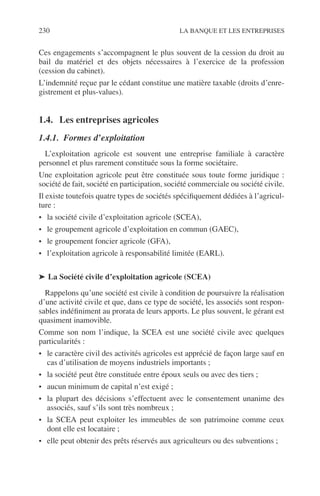 230 LA BANQUE ET LES ENTREPRISES
Ces engagements s’accompagnent le plus souvent de la cession du droit au
bail du matériel et des objets nécessaires à l’exercice de la profession
(cession du cabinet).
L’indemnité reçue par le cédant constitue une matière taxable (droits d’enre-
gistrement et plus-values).
1.4. Les entreprises agricoles
1.4.1. Formes d’exploitation
L’exploitation agricole est souvent une entreprise familiale à caractère
personnel et plus rarement constituée sous la forme sociétaire.
Une exploitation agricole peut être constituée sous toute forme juridique :
société de fait, société en participation, société commerciale ou société civile.
Il existe toutefois quatre types de sociétés spéciﬁquement dédiées à l’agricul-
ture :
• la société civile d’exploitation agricole (SCEA),
• le groupement agricole d’exploitation en commun (GAEC),
• le groupement foncier agricole (GFA),
• l’exploitation agricole à responsabilité limitée (EARL).
➤ La Société civile d’exploitation agricole (SCEA)
Rappelons qu’une société est civile à condition de poursuivre la réalisation
d’une activité civile et que, dans ce type de société, les associés sont respon-
sables indéﬁniment au prorata de leurs apports. Le plus souvent, le gérant est
quasiment inamovible.
Comme son nom l’indique, la SCEA est une société civile avec quelques
particularités :
• le caractère civil des activités agricoles est apprécié de façon large sauf en
cas d’utilisation de moyens industriels importants ;
• la société peut être constituée entre époux seuls ou avec des tiers ;
• aucun minimum de capital n’est exigé ;
• la plupart des décisions s’effectuent avec le consentement unanime des
associés, sauf s’ils sont très nombreux ;
• la SCEA peut exploiter les immeubles de son patrimoine comme ceux
dont elle est locataire ;
• elle peut obtenir des prêts réservés aux agriculteurs ou des subventions ;
 