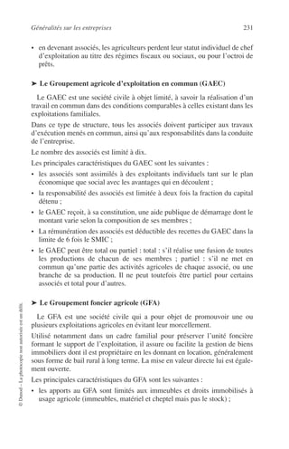 Généralités sur les entreprises 231
©Dunod–Laphotocopienonautoriséeestundélit.
• en devenant associés, les agriculteurs perdent leur statut individuel de chef
d’exploitation au titre des régimes ﬁscaux ou sociaux, ou pour l’octroi de
prêts.
➤ Le Groupement agricole d’exploitation en commun (GAEC)
Le GAEC est une société civile à objet limité, à savoir la réalisation d’un
travail en commun dans des conditions comparables à celles existant dans les
exploitations familiales.
Dans ce type de structure, tous les associés doivent participer aux travaux
d’exécution menés en commun, ainsi qu’aux responsabilités dans la conduite
de l’entreprise.
Le nombre des associés est limité à dix.
Les principales caractéristiques du GAEC sont les suivantes :
• les associés sont assimilés à des exploitants individuels tant sur le plan
économique que social avec les avantages qui en découlent ;
• la responsabilité des associés est limitée à deux fois la fraction du capital
détenu ;
• le GAEC reçoit, à sa constitution, une aide publique de démarrage dont le
montant varie selon la composition de ses membres ;
• La rémunération des associés est déductible des recettes du GAEC dans la
limite de 6 fois le SMIC ;
• le GAEC peut être total ou partiel : total : s’il réalise une fusion de toutes
les productions de chacun de ses membres ; partiel : s’il ne met en
commun qu’une partie des activités agricoles de chaque associé, ou une
branche de sa production. Il ne peut toutefois être partiel pour certains
associés et total pour d’autres.
➤ Le Groupement foncier agricole (GFA)
Le GFA est une société civile qui a pour objet de promouvoir une ou
plusieurs exploitations agricoles en évitant leur morcellement.
Utilisé notamment dans un cadre familial pour préserver l’unité foncière
formant le support de l’exploitation, il assure ou facilite la gestion de biens
immobiliers dont il est propriétaire en les donnant en location, généralement
sous forme de bail rural à long terme. La mise en valeur directe lui est égale-
ment ouverte.
Les principales caractéristiques du GFA sont les suivantes :
• les apports au GFA sont limités aux immeubles et droits immobilisés à
usage agricole (immeubles, matériel et cheptel mais pas le stock) ;
 