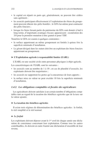232 LA BANQUE ET LES ENTREPRISES
• le capital est réparti en parts qui, généralement, ne peuvent être cédées
sans agrément ;
• les associés participant effectivement à l’exploitation des biens du groupe-
ment peuvent obtenir des prêts boniﬁés ; le GFA lui-même peut contracter
des prêts fonciers ;
• lorsque les biens faisant partie du patrimoine du GFA sont donnés à bail à
long terme, d’importants avantages ﬁscaux apparaissent : exonération des
3/4 pour la première mutation à titre gratuit et pour l’ISF.
Toutefois le GFA est soumis à quelques contraintes :
• la surface appartenant au même groupement est limitée à quinze fois la
superﬁcie minimale d’installation.
• Le gérant désigné dans les statuts doit être un exploitant des biens fonciers
appartenant au groupement.
➤ L’Exploitation agricole à responsabilité limitée (EARL)
L’EARL est une société civile entre personnes physiques à objet agricole.
Les caractéristiques de l’EARL sont les suivantes :
• les associés sont au nombre de 1 à 10 ; en cas de pluralité d’associés, les
exploitants doivent être majoritaires ;
• les associés ne supportent les pertes qu’à concurrence de leurs apports ;
• la surface mise en valeur ne peut excéder 10 fois la superﬁcie minimale
d’installation.
1.4.2. Les obligations comptables et ﬁscales des agriculteurs
Les agriculteurs doivent satisfaire à un certain nombre d’obligations comp-
tables tant au regard de la taxation des bénéﬁces agricoles que de la taxe sur
la valeur ajoutée.
➤ La taxation des bénéﬁces agricoles
Il existe trois régimes de détermination des bénéﬁces agricoles : le forfait,
le réel simpliﬁé et le réel normal.
◆ Le forfait
Les exploitants doivent déposer avant le 1er avril de chaque année une décla-
ration de consistance concernant leur exploitation. Comme tous les autres
contribuables, ils doivent en outre fournir une déclaration d’ensemble de leur
revenu.
 