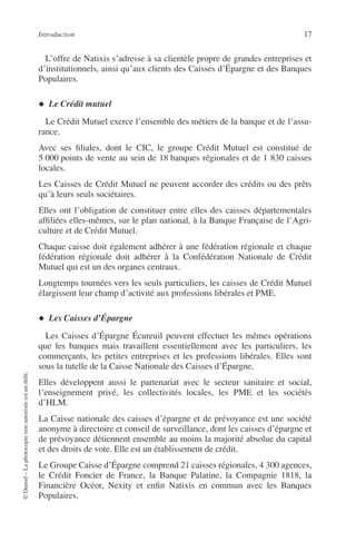 Introduction 17
©Dunod–Laphotocopienonautoriséeestundélit.
L’offre de Natixis s’adresse à sa clientèle propre de grandes entreprises et
d’institutionnels, ainsi qu’aux clients des Caisses d’Épargne et des Banques
Populaires.
◆ Le Crédit mutuel
Le Crédit Mutuel exerce l’ensemble des métiers de la banque et de l’assu-
rance.
Avec ses ﬁliales, dont le CIC, le groupe Crédit Mutuel est constitué de
5 000 points de vente au sein de 18 banques régionales et de 1 830 caisses
locales.
Les Caisses de Crédit Mutuel ne peuvent accorder des crédits ou des prêts
qu’à leurs seuls sociétaires.
Elles ont l’obligation de constituer entre elles des caisses départementales
afﬁliées elles-mêmes, sur le plan national, à la Banque Française de l’Agri-
culture et de Crédit Mutuel.
Chaque caisse doit également adhérer à une fédération régionale et chaque
fédération régionale doit adhérer à la Confédération Nationale de Crédit
Mutuel qui est un des organes centraux.
Longtemps tournées vers les seuls particuliers, les caisses de Crédit Mutuel
élargissent leur champ d’activité aux professions libérales et PME.
◆ Les Caisses d’Épargne
Les Caisses d’Épargne Écureuil peuvent effectuer les mêmes opérations
que les banques mais travaillent essentiellement avec les particuliers, les
commerçants, les petites entreprises et les professions libérales. Elles sont
sous la tutelle de la Caisse Nationale des Caisses d’Épargne.
Elles développent aussi le partenariat avec le secteur sanitaire et social,
l’enseignement privé, les collectivités locales, les PME et les sociétés
d’HLM.
La Caisse nationale des caisses d’épargne et de prévoyance est une société
anonyme à directoire et conseil de surveillance, dont les caisses d’épargne et
de prévoyance détiennent ensemble au moins la majorité absolue du capital
et des droits de vote. Elle est un établissement de crédit.
Le Groupe Caisse d’Épargne comprend 21 caisses régionales, 4 300 agences,
le Crédit Foncier de France, la Banque Palatine, la Compagnie 1818, la
Financière Océor, Nexity et enﬁn Natixis en commun avec les Banques
Populaires.
 