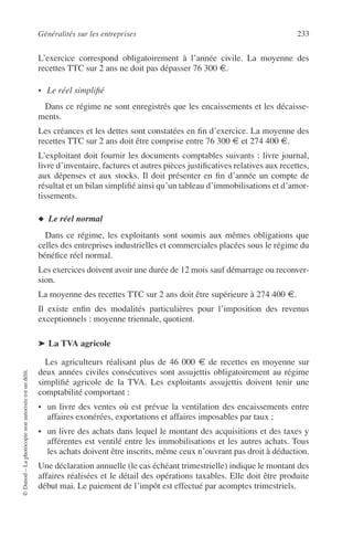 Généralités sur les entreprises 233
©Dunod–Laphotocopienonautoriséeestundélit.
L’exercice correspond obligatoirement à l’année civile. La moyenne des
recettes TTC sur 2 ans ne doit pas dépasser 76 300 €.
• Le réel simpliﬁé
Dans ce régime ne sont enregistrés que les encaissements et les décaisse-
ments.
Les créances et les dettes sont constatées en ﬁn d’exercice. La moyenne des
recettes TTC sur 2 ans doit être comprise entre 76 300 € et 274 400 €.
L’exploitant doit fournir les documents comptables suivants : livre journal,
livre d’inventaire, factures et autres pièces justiﬁcatives relatives aux recettes,
aux dépenses et aux stocks. Il doit présenter en ﬁn d’année un compte de
résultat et un bilan simpliﬁé ainsi qu’un tableau d’immobilisations et d’amor-
tissements.
◆ Le réel normal
Dans ce régime, les exploitants sont soumis aux mêmes obligations que
celles des entreprises industrielles et commerciales placées sous le régime du
bénéﬁce réel normal.
Les exercices doivent avoir une durée de 12 mois sauf démarrage ou reconver-
sion.
La moyenne des recettes TTC sur 2 ans doit être supérieure à 274 400 €.
Il existe enﬁn des modalités particulières pour l’imposition des revenus
exceptionnels : moyenne triennale, quotient.
➤ La TVA agricole
Les agriculteurs réalisant plus de 46 000 € de recettes en moyenne sur
deux années civiles consécutives sont assujettis obligatoirement au régime
simpliﬁé agricole de la TVA. Les exploitants assujettis doivent tenir une
comptabilité comportant :
• un livre des ventes où est prévue la ventilation des encaissements entre
affaires exonérées, exportations et affaires imposables par taux ;
• un livre des achats dans lequel le montant des acquisitions et des taxes y
afférentes est ventilé entre les immobilisations et les autres achats. Tous
les achats doivent être inscrits, même ceux n’ouvrant pas droit à déduction.
Une déclaration annuelle (le cas échéant trimestrielle) indique le montant des
affaires réalisées et le détail des opérations taxables. Elle doit être produite
début mai. Le paiement de l’impôt est effectué par acomptes trimestriels.
 