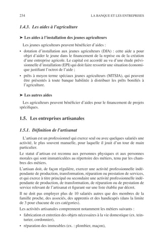 234 LA BANQUE ET LES ENTREPRISES
1.4.3. Les aides à l’agriculture
➤ Les aides à l’installation des jeunes agriculteurs
Les jeunes agriculteurs peuvent bénéﬁcier d’aides :
• dotation d’installation aux jeunes agriculteurs (DJA) : cette aide a pour
objet d’aider le jeune dans le ﬁnancement de la reprise ou de la création
d’une entreprise agricole. Le capital est accordé au vu d’une étude prévi-
sionnelle d’installation (EPI) qui doit faire ressortir une situation économi-
que justiﬁant l’octroi de l’aide ;
• prêts à moyen terme spéciaux jeunes agriculteurs (MTSJA), qui peuvent
être présentés à toute banque habilitée à distribuer les prêts boniﬁés à
l’agriculture.
➤ Les autres aides
Les agriculteurs peuvent bénéﬁcier d’aides pour le ﬁnancement de projets
spéciﬁques.
1.5. Les entreprises artisanales
1.5.1. Déﬁnition de l’artisanat
L’artisan est un professionnel qui exerce seul ou avec quelques salariés une
activité, le plus souvent manuelle, pour laquelle il jouit d’un tour de main
particulier.
Le statut d’artisan est reconnu aux personnes physiques et aux personnes
morales qui sont immatriculées au répertoire des métiers, tenu par les cham-
bres des métiers.
L’artisan doit, de façon régulière, exercer une activité professionnelle indé-
pendante de production, transformation, réparation ou prestation de services,
et qui exerce à titre principal ou secondaire une activité professionnelle indé-
pendante de production, de transformation, de réparation ou de prestation de
service relevant de l’artisanat et ﬁgurant sur une liste établie par décret.
Il ne doit pas employer plus de 10 salariés autres que des membres de la
famille proche, des associés, des apprentis et des handicapés (dans la limite
de 3 pour chacune de ces catégories).
Les activités artisanales comprennent notamment les métiers suivants :
• fabrication et entretien des objets nécessaires à la vie domestique (ex. tein-
turier, cordonnier),
• réparation des immeubles (ex. : plombier, maçon),
 