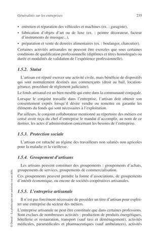 Généralités sur les entreprises 235
©Dunod–Laphotocopienonautoriséeestundélit.
• entretien et réparation des véhicules et machines (ex. : garagiste),
• fabrication d’objets d’art ou de luxe (ex. : peintre décorateur, facteur
d’instruments de musique...),
• préparation et vente de denrées alimentaires (ex. : boulanger, charcutier).
Certaines activités artisanales ne peuvent être exercées que sous certaines
conditions de qualiﬁcation professionnelle (diplômes et titres homologués ou
durée et modalités de validation de l’expérience professionnelle).
1.5.2. Statut
L’artisan est réputé exercer une activité civile, mais bénéﬁcie de dispositifs
qui sont normalement destinés aux commerçants (droit au bail, location-
gérance, procédure de règlement judiciaire).
Le fonds artisanal est un bien meuble qui entre dans la communauté conjugale.
Lorsque le conjoint travaille dans l’entreprise, l’artisan doit obtenir son
consentement exprès lorsqu’il désire vendre ou remettre en garantie les
éléments du fonds qui sont nécessaires à l’exploitation.
Par ailleurs, le conjoint collaborateur mentionné au répertoire des métiers est
censé avoir reçu du chef d’entreprise le mandat d’accomplir, au nom de ce
dernier, les actes d’administration concernant les besoins de l’entreprise.
1.5.3. Protection sociale
L’artisan est rattaché au régime des travailleurs non salariés non agricoles
pour la maladie et la vieillesse.
1.5.4. Groupement d’artisans
Les artisans peuvent constituer des groupements : groupements d’achats,
groupements de services, groupements de commercialisation.
Ces groupements peuvent prendre la forme d’associations, de groupements
d’intérêt économique, ou encore de sociétés coopératives artisanales.
1.5.5. L’entreprise artisanale
Il n’est pas forcément nécessaire de posséder un titre d’artisan pour exploi-
ter une entreprise du secteur des métiers.
L’entreprise artisanale ne peut être constituée que dans certaines professions.
Sont exclues de nombreuses activités : production de produits énergétiques,
hôtellerie et restauration, transport (sauf taxi et déménagement), activités
médicales, paramédicales et pharmaceutiques (sauf ambulances), activités
 