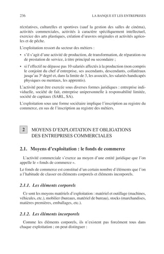 236 LA BANQUE ET LES ENTREPRISES
récréatives, culturelles et sportives (sauf la gestion des salles de cinéma),
activités commerciales, activités à caractère spéciﬁquement intellectuel,
exercice des arts plastiques, création d’œuvres originales et activités agrico-
les et de pêche.
L’exploitation ressort du secteur des métiers :
• s’il s’agit d’une activité de production, de transformation, de réparation ou
de prestation de service, à titre principal ou secondaire ;
• si l’effectif ne dépasse pas 10 salariés affectés à la production (non compris
le conjoint du chef d’entreprise, ses ascendants, descendants, collatéraux
jusqu’au 3e degré et, dans la limite de 3, les associés, les salariés handicapés
physiques ou mentaux, les apprentis).
L’activité peut être exercée sous diverses formes juridiques : entreprise indi-
viduelle, société de fait, entreprise unipersonnelle à responsabilité limitée,
société de capitaux (SARL, SA).
L’exploitation sous une forme sociétaire implique l’inscription au registre du
commerce, en sus de l’inscription au registre des métiers.
MOYENS D’EXPLOITATION ET OBLIGATIONS
DES ENTREPRISES COMMERCIALES
2.1. Moyens d’exploitation : le fonds de commerce
L’activité commerciale s’exerce au moyen d’une entité juridique que l’on
appelle le « fonds de commerce ».
Le fonds de commerce est constitué d’un certain nombre d’éléments que l’on
a l’habitude de classer en éléments corporels et éléments incorporels.
2.1.1. Les éléments corporels
Ce sont les moyens matériels d’exploitation : matériel et outillage (machines,
véhicules, etc.), mobilier (bureaux, matériel de bureau), stocks (marchandises,
matières premières, emballages, etc.).
2.1.2. Les éléments incorporels
Comme les éléments corporels, ils n’existent pas forcément tous dans
chaque exploitation ; on peut distinguer :
2
 