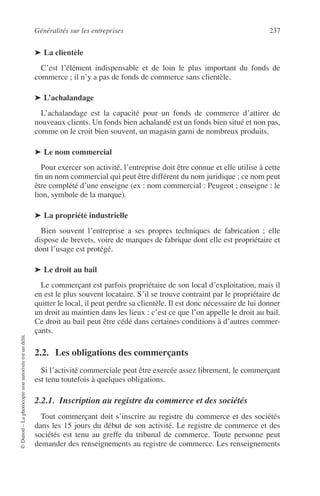 Généralités sur les entreprises 237
©Dunod–Laphotocopienonautoriséeestundélit.
➤ La clientèle
C’est l’élément indispensable et de loin le plus important du fonds de
commerce ; il n’y a pas de fonds de commerce sans clientèle.
➤ L’achalandage
L’achalandage est la capacité pour un fonds de commerce d’attirer de
nouveaux clients. Un fonds bien achalandé est un fonds bien situé et non pas,
comme on le croit bien souvent, un magasin garni de nombreux produits.
➤ Le nom commercial
Pour exercer son activité, l’entreprise doit être connue et elle utilise à cette
ﬁn un nom commercial qui peut être différent du nom juridique ; ce nom peut
être complété d’une enseigne (ex : nom commercial : Peugeot ; enseigne : le
lion, symbole de la marque).
➤ La propriété industrielle
Bien souvent l’entreprise a ses propres techniques de fabrication ; elle
dispose de brevets, voire de marques de fabrique dont elle est propriétaire et
dont l’usage est protégé.
➤ Le droit au bail
Le commerçant est parfois propriétaire de son local d’exploitation, mais il
en est le plus souvent locataire. S’il se trouve contraint par le propriétaire de
quitter le local, il peut perdre sa clientèle. Il est donc nécessaire de lui donner
un droit au maintien dans les lieux : c’est ce que l’on appelle le droit au bail.
Ce droit au bail peut être cédé dans certaines conditions à d’autres commer-
çants.
2.2. Les obligations des commerçants
Si l’activité commerciale peut être exercée assez librement, le commerçant
est tenu toutefois à quelques obligations.
2.2.1. Inscription au registre du commerce et des sociétés
Tout commerçant doit s’inscrire au registre du commerce et des sociétés
dans les 15 jours du début de son activité. Le registre de commerce et des
sociétés est tenu au greffe du tribunal de commerce. Toute personne peut
demander des renseignements au registre de commerce. Les renseignements
 