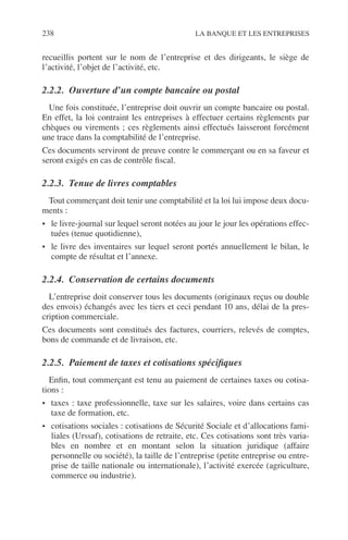 238 LA BANQUE ET LES ENTREPRISES
recueillis portent sur le nom de l’entreprise et des dirigeants, le siège de
l’activité, l’objet de l’activité, etc.
2.2.2. Ouverture d’un compte bancaire ou postal
Une fois constituée, l’entreprise doit ouvrir un compte bancaire ou postal.
En effet, la loi contraint les entreprises à effectuer certains règlements par
chèques ou virements ; ces règlements ainsi effectués laisseront forcément
une trace dans la comptabilité de l’entreprise.
Ces documents serviront de preuve contre le commerçant ou en sa faveur et
seront exigés en cas de contrôle ﬁscal.
2.2.3. Tenue de livres comptables
Tout commerçant doit tenir une comptabilité et la loi lui impose deux docu-
ments :
• le livre-journal sur lequel seront notées au jour le jour les opérations effec-
tuées (tenue quotidienne),
• le livre des inventaires sur lequel seront portés annuellement le bilan, le
compte de résultat et l’annexe.
2.2.4. Conservation de certains documents
L’entreprise doit conserver tous les documents (originaux reçus ou double
des envois) échangés avec les tiers et ceci pendant 10 ans, délai de la pres-
cription commerciale.
Ces documents sont constitués des factures, courriers, relevés de comptes,
bons de commande et de livraison, etc.
2.2.5. Paiement de taxes et cotisations spéciﬁques
Enﬁn, tout commerçant est tenu au paiement de certaines taxes ou cotisa-
tions :
• taxes : taxe professionnelle, taxe sur les salaires, voire dans certains cas
taxe de formation, etc.
• cotisations sociales : cotisations de Sécurité Sociale et d’allocations fami-
liales (Urssaf), cotisations de retraite, etc. Ces cotisations sont très varia-
bles en nombre et en montant selon la situation juridique (affaire
personnelle ou société), la taille de l’entreprise (petite entreprise ou entre-
prise de taille nationale ou internationale), l’activité exercée (agriculture,
commerce ou industrie).
 