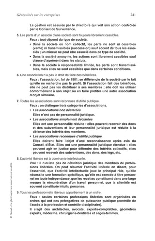 Généralités sur les entreprises 241
©Dunod–Laphotocopienonautoriséeestundélit.
La gestion est assurée par le directoire qui voit son action contrôlée
par le Conseil de Surveillance.
5. Les parts d’un associé d’une société sont toujours librement cessibles.
Faux : tout dépend du type de société.
• Dans la société en nom collectif, les parts ne sont ni cessibles
(vente) ni transmissibles (succession) sauf accord de tous les asso-
ciés ; un mineur ne peut être associé dans ce type de société.
• Dans la société anonyme, les actions sont librement cessibles sauf
clause d’agrément dans les statuts.
• Dans la société à responsabilité limitée, les parts sont transmissi-
bles, mais elles ne sont cessibles que dans certaines conditions.
6. Une association n’a pas le droit de faire des bénéﬁces.
Faux : l’association, loi de 1901, se différencie de la société par le fait
qu’elle ne recherche pas le proﬁt. Si l’association fait des bénéﬁces,
elle ne peut pas les distribuer à ses membres ; elle doit les utiliser
conformément à son objet ou en faire proﬁter une autre association
d’objet similaire.
7. Toutes les associations sont reconnues d’utilité publique.
Faux : on distingue trois catégories d’associations.
• Les associations non déclarées
Elles n’ont pas de personnalité juridique.
• Les associations simplement déclarées
Elles ont une personnalité réduite : elles peuvent recevoir des dons
et des subventions et leur personnalité juridique est réduite à la
défense des intérêts des membres.
• Les associations reconnues d’utilité publique
Elles doivent faire l’objet d’une reconnaissance après avis du
Conseil d’État. Elles ont une personnalité juridique étendue : elles
peuvent agir en justice pour défendre des intérêts collectifs, elles
peuvent recevoir des subventions, des dons, des legs, etc.
8. L’activité libérale est à dominante intellectuelle.
Vrai : il n’existe pas de déﬁnition juridique des membres de profes-
sions libérales. On peut résumer l’activité libérale en disant, pour
l’essentiel, que l’activité intellectuelle joue le principal rôle, qu’elle
nécessite une formation spéciﬁque, qu’elle est exercée à titre person-
nel en toute indépendance, que les recettes constituent dans une large
mesure la rémunération d’un travail personnel, que la clientèle est
souvent constituée intuitu personae.
9. Tous les professionnels libéraux appartiennent à un ordre.
Faux : seules certaines professions libérales sont organisées en
ordres qui ont des prérogatives de puissance publique (contrôle de
l’accès à la profession et contrôle disciplinaire).
Il s’agit des architectes, avocats, experts-comptables, géomètres
experts, médecins, chirurgiens-dentistes et sages-femmes.
 