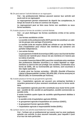242 LA BANQUE ET LES ENTREPRISES
10. On peut exercer l’activité libérale en se regroupant.
Vrai : les professionnels libéraux peuvent exercer leur activité soit
seuls soit en se regroupant.
Le regroupement permet notamment de répartir les compétences, le
temps de travail et la mise en commun de moyens.
Le regroupement peut se faire sous forme non sociétaire ou sous
forme sociétaire.
11. Il existe plusieurs formes de sociétés à activité libérale.
Vrai : on peut distinguer les formes sociétaires civiles et les autres
formes.
• Les formes sociétaires civiles
La société civile professionnelle (SCP) permet de constituer un cabi-
net de groupe avec partage d’honoraires.
La société civile de moyens (SCM) est utilisée en vue de limiter les
frais d’exploitation pour chacun des membres qui conserve une
parfaite indépendance.
• Les autres formes
Le groupement d’intérêt économique (GIE) a pour seul but de faciliter
l’exercice de l’activité pour chacun de ses membres et n’exerce pas
lui-même d’activité.
La société d’exercice libéral (SEL) peut être constituée entre membres
des professions libérales soumises à un statut législatif ou régle-
mentaire ou dont le titre est protégé. Ces sociétés, constituées sous
forme de SARL, SA ou Commandite par Actions, sont soumises à
des règles spéciales.
Il existe ainsi les formes suivantes : SELARL (Société d’Exercice
Libéral à Responsabilité Limitée), SELAFA (SEL à forme anonyme) et
SELCA (SEL en Commandite par Actions).
12. Il existe plusieurs formes de groupements agricoles.
Vrai : l’exploitation agricole est souvent une entreprise familiale à
caractère personnel et plus rarement constituée sous la forme socié-
taire.
Une exploitation agricole peut être constituée sous toute forme juridi-
que : société de fait, société en participation, société commerciale ou
société civile.
Il existe toutefois quatre types de sociétés spéciﬁquement dédiées à
l’agriculture :
• la société civile d’exploitation agricole (SCEA),
• le groupement agricole d’exploitation en commun (GAEC),
• le groupement foncier agricole (GFA),
• l’exploitation agricole à responsabilité limitée (EARL).
13. L’artisan exerce une activité essentiellement manuelle.
Vrai : l’artisan est un professionnel qui exerce seul ou avec quelques
salariés une activité, le plus souvent manuelle, pour laquelle il jouit
d’un tour de main particulier.
 