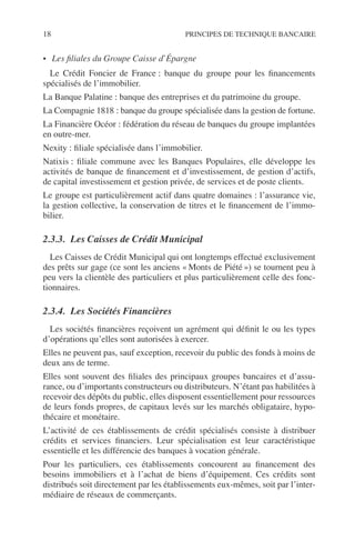 18 PRINCIPES DE TECHNIQUE BANCAIRE
• Les ﬁliales du Groupe Caisse d’Épargne
Le Crédit Foncier de France : banque du groupe pour les ﬁnancements
spécialisés de l’immobilier.
La Banque Palatine : banque des entreprises et du patrimoine du groupe.
La Compagnie 1818 : banque du groupe spécialisée dans la gestion de fortune.
La Financière Océor : fédération du réseau de banques du groupe implantées
en outre-mer.
Nexity : ﬁliale spécialisée dans l’immobilier.
Natixis : ﬁliale commune avec les Banques Populaires, elle développe les
activités de banque de ﬁnancement et d’investissement, de gestion d’actifs,
de capital investissement et gestion privée, de services et de poste clients.
Le groupe est particulièrement actif dans quatre domaines : l’assurance vie,
la gestion collective, la conservation de titres et le ﬁnancement de l’immo-
bilier.
2.3.3. Les Caisses de Crédit Municipal
Les Caisses de Crédit Municipal qui ont longtemps effectué exclusivement
des prêts sur gage (ce sont les anciens « Monts de Piété ») se tournent peu à
peu vers la clientèle des particuliers et plus particulièrement celle des fonc-
tionnaires.
2.3.4. Les Sociétés Financières
Les sociétés ﬁnancières reçoivent un agrément qui déﬁnit le ou les types
d’opérations qu’elles sont autorisées à exercer.
Elles ne peuvent pas, sauf exception, recevoir du public des fonds à moins de
deux ans de terme.
Elles sont souvent des ﬁliales des principaux groupes bancaires et d’assu-
rance, ou d’importants constructeurs ou distributeurs. N’étant pas habilitées à
recevoir des dépôts du public, elles disposent essentiellement pour ressources
de leurs fonds propres, de capitaux levés sur les marchés obligataire, hypo-
thécaire et monétaire.
L’activité de ces établissements de crédit spécialisés consiste à distribuer
crédits et services ﬁnanciers. Leur spécialisation est leur caractéristique
essentielle et les différencie des banques à vocation générale.
Pour les particuliers, ces établissements concourent au ﬁnancement des
besoins immobiliers et à l’achat de biens d’équipement. Ces crédits sont
distribués soit directement par les établissements eux-mêmes, soit par l’inter-
médiaire de réseaux de commerçants.
 