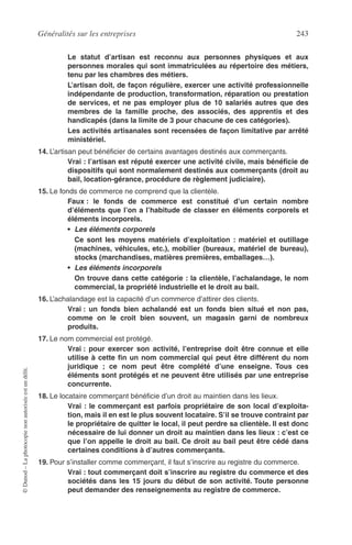 Généralités sur les entreprises 243
©Dunod–Laphotocopienonautoriséeestundélit.
Le statut d’artisan est reconnu aux personnes physiques et aux
personnes morales qui sont immatriculées au répertoire des métiers,
tenu par les chambres des métiers.
L’artisan doit, de façon régulière, exercer une activité professionnelle
indépendante de production, transformation, réparation ou prestation
de services, et ne pas employer plus de 10 salariés autres que des
membres de la famille proche, des associés, des apprentis et des
handicapés (dans la limite de 3 pour chacune de ces catégories).
Les activités artisanales sont recensées de façon limitative par arrêté
ministériel.
14. L’artisan peut bénéﬁcier de certains avantages destinés aux commerçants.
Vrai : l’artisan est réputé exercer une activité civile, mais bénéﬁcie de
dispositifs qui sont normalement destinés aux commerçants (droit au
bail, location-gérance, procédure de règlement judiciaire).
15. Le fonds de commerce ne comprend que la clientèle.
Faux : le fonds de commerce est constitué d’un certain nombre
d’éléments que l’on a l’habitude de classer en éléments corporels et
éléments incorporels.
• Les éléments corporels
Ce sont les moyens matériels d’exploitation : matériel et outillage
(machines, véhicules, etc.), mobilier (bureaux, matériel de bureau),
stocks (marchandises, matières premières, emballages…).
• Les éléments incorporels
On trouve dans cette catégorie : la clientèle, l’achalandage, le nom
commercial, la propriété industrielle et le droit au bail.
16. L’achalandage est la capacité d’un commerce d’attirer des clients.
Vrai : un fonds bien achalandé est un fonds bien situé et non pas,
comme on le croit bien souvent, un magasin garni de nombreux
produits.
17. Le nom commercial est protégé.
Vrai : pour exercer son activité, l’entreprise doit être connue et elle
utilise à cette ﬁn un nom commercial qui peut être différent du nom
juridique ; ce nom peut être complété d’une enseigne. Tous ces
éléments sont protégés et ne peuvent être utilisés par une entreprise
concurrente.
18. Le locataire commerçant bénéﬁcie d’un droit au maintien dans les lieux.
Vrai : le commerçant est parfois propriétaire de son local d’exploita-
tion, mais il en est le plus souvent locataire. S’il se trouve contraint par
le propriétaire de quitter le local, il peut perdre sa clientèle. Il est donc
nécessaire de lui donner un droit au maintien dans les lieux : c’est ce
que l’on appelle le droit au bail. Ce droit au bail peut être cédé dans
certaines conditions à d’autres commerçants.
19. Pour s’installer comme commerçant, il faut s’inscrire au registre du commerce.
Vrai : tout commerçant doit s’inscrire au registre du commerce et des
sociétés dans les 15 jours du début de son activité. Toute personne
peut demander des renseignements au registre de commerce.
 