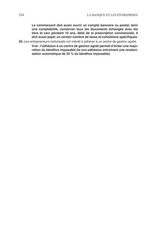 244 LA BANQUE ET LES ENTREPRISES
Le commerçant doit aussi ouvrir un compte bancaire ou postal, tenir
une comptabilité, conserver tous les documents échangés avec les
tiers et ceci pendant 10 ans, délai de la prescription commerciale. Il
doit aussi payer un certain nombre de taxes et cotisations spéciﬁques.
20. Les entrepreneurs individuels ont intérêt à adhérer à un centre de gestion agrée.
Vrai : l’adhésion à un centre de gestion agréé permet d’éviter une majo-
ration du bénéﬁce imposable (la non-adhésion entraînant une revalori-
sation automatique de 25 % du bénéﬁce imposable).
 