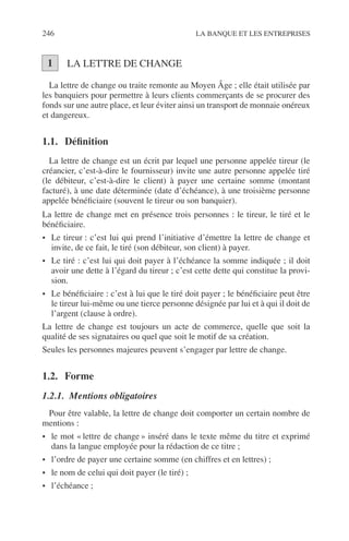 246 LA BANQUE ET LES ENTREPRISES
LA LETTRE DE CHANGE
La lettre de change ou traite remonte au Moyen Âge ; elle était utilisée par
les banquiers pour permettre à leurs clients commerçants de se procurer des
fonds sur une autre place, et leur éviter ainsi un transport de monnaie onéreux
et dangereux.
1.1. Déﬁnition
La lettre de change est un écrit par lequel une personne appelée tireur (le
créancier, c’est-à-dire le fournisseur) invite une autre personne appelée tiré
(le débiteur, c’est-à-dire le client) à payer une certaine somme (montant
facturé), à une date déterminée (date d’échéance), à une troisième personne
appelée bénéﬁciaire (souvent le tireur ou son banquier).
La lettre de change met en présence trois personnes : le tireur, le tiré et le
bénéﬁciaire.
• Le tireur : c’est lui qui prend l’initiative d’émettre la lettre de change et
invite, de ce fait, le tiré (son débiteur, son client) à payer.
• Le tiré : c’est lui qui doit payer à l’échéance la somme indiquée ; il doit
avoir une dette à l’égard du tireur ; c’est cette dette qui constitue la provi-
sion.
• Le bénéﬁciaire : c’est à lui que le tiré doit payer ; le bénéﬁciaire peut être
le tireur lui-même ou une tierce personne désignée par lui et à qui il doit de
l’argent (clause à ordre).
La lettre de change est toujours un acte de commerce, quelle que soit la
qualité de ses signataires ou quel que soit le motif de sa création.
Seules les personnes majeures peuvent s’engager par lettre de change.
1.2. Forme
1.2.1. Mentions obligatoires
Pour être valable, la lettre de change doit comporter un certain nombre de
mentions :
• le mot « lettre de change » inséré dans le texte même du titre et exprimé
dans la langue employée pour la rédaction de ce titre ;
• l’ordre de payer une certaine somme (en chiffres et en lettres) ;
• le nom de celui qui doit payer (le tiré) ;
• l’échéance ;
1
 