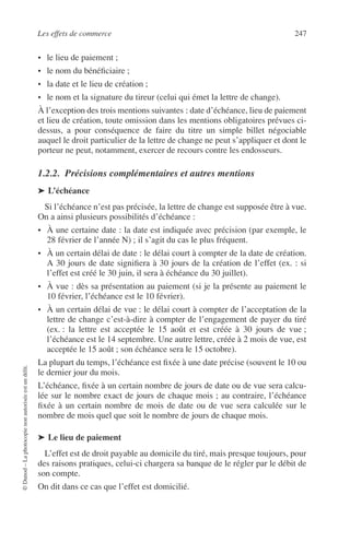 Les effets de commerce 247
©Dunod–Laphotocopienonautoriséeestundélit.
• le lieu de paiement ;
• le nom du bénéﬁciaire ;
• la date et le lieu de création ;
• le nom et la signature du tireur (celui qui émet la lettre de change).
À l’exception des trois mentions suivantes : date d’échéance, lieu de paiement
et lieu de création, toute omission dans les mentions obligatoires prévues ci-
dessus, a pour conséquence de faire du titre un simple billet négociable
auquel le droit particulier de la lettre de change ne peut s’appliquer et dont le
porteur ne peut, notamment, exercer de recours contre les endosseurs.
1.2.2. Précisions complémentaires et autres mentions
➤ L’échéance
Si l’échéance n’est pas précisée, la lettre de change est supposée être à vue.
On a ainsi plusieurs possibilités d’échéance :
• À une certaine date : la date est indiquée avec précision (par exemple, le
28 février de l’année N) ; il s’agit du cas le plus fréquent.
• À un certain délai de date : le délai court à compter de la date de création.
A 30 jours de date signiﬁera à 30 jours de la création de l’effet (ex. : si
l’effet est créé le 30 juin, il sera à échéance du 30 juillet).
• À vue : dès sa présentation au paiement (si je la présente au paiement le
10 février, l’échéance est le 10 février).
• À un certain délai de vue : le délai court à compter de l’acceptation de la
lettre de change c’est-à-dire à compter de l’engagement de payer du tiré
(ex. : la lettre est acceptée le 15 août et est créée à 30 jours de vue ;
l’échéance est le 14 septembre. Une autre lettre, créée à 2 mois de vue, est
acceptée le 15 août ; son échéance sera le 15 octobre).
La plupart du temps, l’échéance est ﬁxée à une date précise (souvent le 10 ou
le dernier jour du mois.
L’échéance, ﬁxée à un certain nombre de jours de date ou de vue sera calcu-
lée sur le nombre exact de jours de chaque mois ; au contraire, l’échéance
ﬁxée à un certain nombre de mois de date ou de vue sera calculée sur le
nombre de mois quel que soit le nombre de jours de chaque mois.
➤ Le lieu de paiement
L’effet est de droit payable au domicile du tiré, mais presque toujours, pour
des raisons pratiques, celui-ci chargera sa banque de le régler par le débit de
son compte.
On dit dans ce cas que l’effet est domicilié.
 