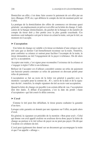 248 LA BANQUE ET LES ENTREPRISES
Domicilier un effet, c’est donc faire assurer le paiement de cet effet par un
tiers (Banque, CCP, etc.) qui débitera le compte du tiré du montant porté sur
l’effet.
La pratique de la domiciliation des effets de commerce est devenue quasi
générale ; un emplacement est prévu à cet effet sur la lettre de change. L’indi-
cation de la banque domiciliataire, du guichet de la banque et du numéro de
compte du tireur doit y être portée avec la plus grande exactitude. Ces
mentions sont indiquées soit par le tireur en créant la traite, soit par le tiré, au
moment où il accepte.
➤ L’acceptation
Une lettre de change est valable si le tireur est titulaire d’une créance sur le
tiré sans que ce dernier l’ait formellement reconnue sur la traite. Toutefois,
pour conforter sa créance et surtout pour faciliter l’escompte de la traite, le
tireur demandera au tiré l’engagement de la payer à échéance. On dit alors
qu’il y a acceptation.
Accepter une traite, c’est signer pour reconnaître l’existence de la créance et
s’engager à régler l’effet à son échéance.
Refuser de l’accepter est d’ailleurs considéré comme un refus de paiement
(un huissier pourra constater ce refus de paiement en dressant protêt pour
refus de paiement).
L’acceptation se fait au recto de la lettre (en général à gauche) avec la
mention « acceptée pour la somme de…€ », suivie de la date et de la signa-
ture du tiré ; toutefois, la simple signature du tiré au recto vaut acceptation.
Quand la lettre de change est payable à un certain délai de vue, l’acceptation
doit être datée. À défaut d’acceptation, c’est la date du protêt « faute
d’acceptation » qui fait courir le délai convenu.
➤ L’aval
Comme le tiré peut être défaillant, le tireur pourra souhaiter la garantie
d’un tiers.
Lorsque cette garantie est donnée par une signature sur l’effet, on parle alors
d’aval.
En général, la signature est précédée de la mention « Bon pour aval ». Celui
qui donne son aval appelé avaliste ou avaliseur devra donc payer la lettre de
change au porteur si le tiré refuse de payer ou ne peut pas payer. On dit que
l’avaliste est solidaire du tiré.
L’aval peut également être donné sur un document qui accompagne la traite
et que l’on appelle « allonge ».
 