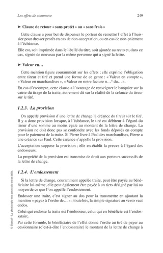 Les effets de commerce 249
©Dunod–Laphotocopienonautoriséeestundélit.
➤ Clause de retour « sans protêt » ou « sans frais »
Cette clause a pour but de dispenser le porteur de remettre l’effet à l’huis-
sier pour dresser protêt en cas de non-acceptation, ou en cas de non-paiement
à l’échéance.
Elle est, soit imprimée dans le libellé du titre, soit ajoutée au recto et, dans ce
cas, signée de nouveau par la même personne qui a signé la lettre.
➤ Valeur en…
Cette mention ﬁgure couramment sur les effets ; elle exprime l’obligation
entre tireur et tiré et prend une forme de ce genre : « Valeur en compte »,
« Valeur en marchandises », « Valeur en notre facture n…° du… ».
En cas d’escompte, cette clause a l’avantage de renseigner le banquier sur la
cause du tirage de la traite, autrement dit sur la réalité de la créance du tireur
sur le tiré.
1.2.3. La provision
On appelle provision d’une lettre de change la créance du tireur sur le tiré.
Il y a donc provision lorsque, à l’échéance, le tiré est débiteur à l’égard du
tireur d’une somme au moins égale au montant de la lettre de change. La
provision ne doit donc pas se confondre avec les fonds déposés en compte
pour le paiement de la traite. Si Pierre livre à Paul des marchandises, Pierre a
une créance sur Paul. Cette créance s’appelle la provision.
L’acceptation suppose la provision ; elle en établit la preuve à l’égard des
endosseurs.
La propriété de la provision est transmise de droit aux porteurs successifs de
la lettre de change.
1.2.4. L’endossement
Si la lettre de change, couramment appelée traite, peut être payée au béné-
ﬁciaire lui-même, elle peut également être payée à un tiers désigné par lui au
moyen de ce que l’on appelle l’endossement.
Endosser une traite, c’est signer au dos pour la transmettre en ajoutant la
mention « payez à l’ordre de… » ; toutefois, la simple signature au verso vaut
endos.
Celui qui endosse la traite est l’endosseur, celui qui en bénéﬁcie est l’endos-
sataire.
Par cette formule, le bénéﬁciaire de l’effet donne l’ordre au tiré de payer au
cessionnaire (c’est-à-dire l’endossataire) le montant de la lettre de change à
 
