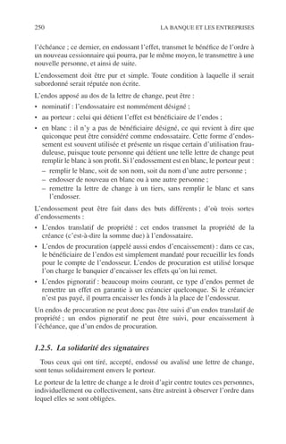 250 LA BANQUE ET LES ENTREPRISES
l’échéance ; ce dernier, en endossant l’effet, transmet le bénéﬁce de l’ordre à
un nouveau cessionnaire qui pourra, par le même moyen, le transmettre à une
nouvelle personne, et ainsi de suite.
L’endossement doit être pur et simple. Toute condition à laquelle il serait
subordonné serait réputée non écrite.
L’endos apposé au dos de la lettre de change, peut être :
• nominatif : l’endossataire est nommément désigné ;
• au porteur : celui qui détient l’effet est bénéﬁciaire de l’endos ;
• en blanc : il n’y a pas de bénéﬁciaire désigné, ce qui revient à dire que
quiconque peut être considéré comme endossataire. Cette forme d’endos-
sement est souvent utilisée et présente un risque certain d’utilisation frau-
duleuse, puisque toute personne qui détient une telle lettre de change peut
remplir le blanc à son proﬁt. Si l’endossement est en blanc, le porteur peut :
– remplir le blanc, soit de son nom, soit du nom d’une autre personne ;
– endosser de nouveau en blanc ou à une autre personne ;
– remettre la lettre de change à un tiers, sans remplir le blanc et sans
l’endosser.
L’endossement peut être fait dans des buts différents ; d’où trois sortes
d’endossements :
• L’endos translatif de propriété : cet endos transmet la propriété de la
créance (c’est-à-dire la somme due) à l’endossataire.
• L’endos de procuration (appelé aussi endos d’encaissement) : dans ce cas,
le bénéﬁciaire de l’endos est simplement mandaté pour recueillir les fonds
pour le compte de l’endosseur. L’endos de procuration est utilisé lorsque
l’on charge le banquier d’encaisser les effets qu’on lui remet.
• L’endos pignoratif : beaucoup moins courant, ce type d’endos permet de
remettre un effet en garantie à un créancier quelconque. Si le créancier
n’est pas payé, il pourra encaisser les fonds à la place de l’endosseur.
Un endos de procuration ne peut donc pas être suivi d’un endos translatif de
propriété ; un endos pignoratif ne peut être suivi, pour encaissement à
l’échéance, que d’un endos de procuration.
1.2.5. La solidarité des signataires
Tous ceux qui ont tiré, accepté, endossé ou avalisé une lettre de change,
sont tenus solidairement envers le porteur.
Le porteur de la lettre de change a le droit d’agir contre toutes ces personnes,
individuellement ou collectivement, sans être astreint à observer l’ordre dans
lequel elles se sont obligées.
 