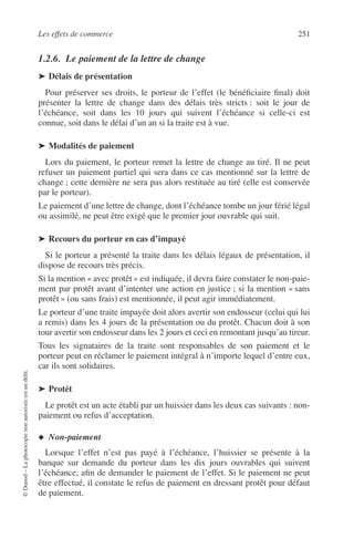 Les effets de commerce 251
©Dunod–Laphotocopienonautoriséeestundélit.
1.2.6. Le paiement de la lettre de change
➤ Délais de présentation
Pour préserver ses droits, le porteur de l’effet (le bénéﬁciaire ﬁnal) doit
présenter la lettre de change dans des délais très stricts : soit le jour de
l’échéance, soit dans les 10 jours qui suivent l’échéance si celle-ci est
connue, soit dans le délai d’un an si la traite est à vue.
➤ Modalités de paiement
Lors du paiement, le porteur remet la lettre de change au tiré. Il ne peut
refuser un paiement partiel qui sera dans ce cas mentionné sur la lettre de
change ; cette dernière ne sera pas alors restituée au tiré (elle est conservée
par le porteur).
Le paiement d’une lettre de change, dont l’échéance tombe un jour férié légal
ou assimilé, ne peut être exigé que le premier jour ouvrable qui suit.
➤ Recours du porteur en cas d’impayé
Si le porteur a présenté la traite dans les délais légaux de présentation, il
dispose de recours très précis.
Si la mention « avec protêt » est indiquée, il devra faire constater le non-paie-
ment par protêt avant d’intenter une action en justice ; si la mention « sans
protêt » (ou sans frais) est mentionnée, il peut agir immédiatement.
Le porteur d’une traite impayée doit alors avertir son endosseur (celui qui lui
a remis) dans les 4 jours de la présentation ou du protêt. Chacun doit à son
tour avertir son endosseur dans les 2 jours et ceci en remontant jusqu’au tireur.
Tous les signataires de la traite sont responsables de son paiement et le
porteur peut en réclamer le paiement intégral à n’importe lequel d’entre eux,
car ils sont solidaires.
➤ Protêt
Le protêt est un acte établi par un huissier dans les deux cas suivants : non-
paiement ou refus d’acceptation.
◆ Non-paiement
Lorsque l’effet n’est pas payé à l’échéance, l’huissier se présente à la
banque sur demande du porteur dans les dix jours ouvrables qui suivent
l’échéance, aﬁn de demander le paiement de l’effet. Si le paiement ne peut
être effectué, il constate le refus de paiement en dressant protêt pour défaut
de paiement.
 