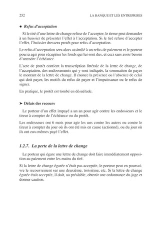 252 LA BANQUE ET LES ENTREPRISES
◆ Refus d’acceptation
Si le tiré d’une lettre de change refuse de l’accepter, le tireur peut demander
à un huissier de présenter l’effet à l’acceptation. Si le tiré refuse d’accepter
l’effet, l’huissier dressera protêt pour refus d’acceptation.
Le refus d’acceptation sera alors assimilé à un refus de paiement et le porteur
pourra agir pour récupérer les fonds qui lui sont dus, et ceci sans avoir besoin
d’attendre l’échéance.
L’acte de protêt contient la transcription littérale de la lettre de change, de
l’acceptation, des endossements qui y sont indiqués, la sommation de payer
le montant de la lettre de change. Il énonce la présence ou l’absence de celui
qui doit payer, les motifs du refus de payer et l’impuissance ou le refus de
signer.
En pratique, le protêt est tombé en désuétude.
➤ Délais des recours
Le porteur d’un effet impayé a un an pour agir contre les endosseurs et le
tireur à compter de l’échéance ou du protêt.
Les endosseurs ont 6 mois pour agir les uns contre les autres ou contre le
tireur à compter du jour où ils ont été mis en cause (actionné), ou du jour où
ils ont eux-mêmes payé l’effet.
1.2.7. La perte de la lettre de change
Le porteur qui égare une lettre de change doit faire immédiatement opposi-
tion au paiement entre les mains du tiré.
Si la lettre de change égarée n’était pas acceptée, le porteur peut en poursui-
vre le recouvrement sur une deuxième, troisième, etc. Si la lettre de change
égarée était acceptée, il doit, au préalable, obtenir une ordonnance du juge et
donner caution.
 