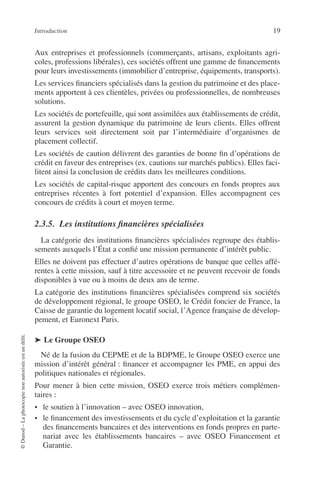Introduction 19
©Dunod–Laphotocopienonautoriséeestundélit.
Aux entreprises et professionnels (commerçants, artisans, exploitants agri-
coles, professions libérales), ces sociétés offrent une gamme de ﬁnancements
pour leurs investissements (immobilier d’entreprise, équipements, transports).
Les services ﬁnanciers spécialisés dans la gestion du patrimoine et des place-
ments apportent à ces clientèles, privées ou professionnelles, de nombreuses
solutions.
Les sociétés de portefeuille, qui sont assimilées aux établissements de crédit,
assurent la gestion dynamique du patrimoine de leurs clients. Elles offrent
leurs services soit directement soit par l’intermédiaire d’organismes de
placement collectif.
Les sociétés de caution délivrent des garanties de bonne ﬁn d’opérations de
crédit en faveur des entreprises (ex. cautions sur marchés publics). Elles faci-
litent ainsi la conclusion de crédits dans les meilleures conditions.
Les sociétés de capital-risque apportent des concours en fonds propres aux
entreprises récentes à fort potentiel d’expansion. Elles accompagnent ces
concours de crédits à court et moyen terme.
2.3.5. Les institutions ﬁnancières spécialisées
La catégorie des institutions ﬁnancières spécialisées regroupe des établis-
sements auxquels l’État a conﬁé une mission permanente d’intérêt public.
Elles ne doivent pas effectuer d’autres opérations de banque que celles affé-
rentes à cette mission, sauf à titre accessoire et ne peuvent recevoir de fonds
disponibles à vue ou à moins de deux ans de terme.
La catégorie des institutions ﬁnancières spécialisées comprend six sociétés
de développement régional, le groupe OSEO, le Crédit foncier de France, la
Caisse de garantie du logement locatif social, l’Agence française de dévelop-
pement, et Euronext Paris.
➤ Le Groupe OSEO
Né de la fusion du CEPME et de la BDPME, le Groupe OSEO exerce une
mission d’intérêt général : ﬁnancer et accompagner les PME, en appui des
politiques nationales et régionales.
Pour mener à bien cette mission, OSEO exerce trois métiers complémen-
taires :
• le soutien à l’innovation – avec OSEO innovation,
• le ﬁnancement des investissements et du cycle d’exploitation et la garantie
des ﬁnancements bancaires et des interventions en fonds propres en parte-
nariat avec les établissements bancaires – avec OSEO Financement et
Garantie.
 