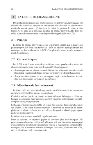 254 LA BANQUE ET LES ENTREPRISES
LA LETTRE DE CHANGE-RELEVÉ
Devant la multiplication des effets émis par les entreprises, les banques ont
cherché de nouveaux moyens de traitement aﬁn d’éviter les nombreuses
manipulations de papier, génératrices de coûts de gestion de plus en plus
lourds. C’est ainsi qu’a été créée la lettre de change relevé (LCR). Tous les
effets sont maintenant traités selon la procédure applicable aux LCR.
2.1. Principe
La lettre de change relevé repose sur le principe simple que la preuve du
paiement peut être faite sans remise de l’effet au débiteur après paiement. En
conséquence, la circulation de la LCR n’est plus nécessaire pour le recouvre-
ment des créances.
2.2. Caractéristiques
Les LCR sont émises dans des conditions assez proches des lettres de
change classiques, avec toutefois des caractéristiques propres :
• elles comportent, en plus de la domiciliation, les références bancaires codi-
ﬁées du tiré (mentions chiffrées portées sur le relevé d’identité bancaire) ;
• elles peuvent être créées ou non sur support papier, mais dans tous les cas,
elles sont transférées sur support magnétique.
2.3. Mécanisme de fonctionnement
Le tireur crée une lettre de change papier ou télétransmet à sa banque un
document reprenant les mêmes informations.
Ces informations (papier ou bande) sont retraitées par la banque et triées par
banque et échéance puis transmise au SIT (Système interbancaire de télé-
compensation) pour paiement.
Le banquier domiciliataire établit un relevé des sommes dues pour chacun de
ses clients. Si le client accepte de payer, il retourne au banquier un exem-
plaire de ce relevé revêtu de son accord avec la mention « bon à payer » pour
partie ou tout du relevé.
Le débiteur ne recevra pas d’effet après paiement.
Dans ce système, les supports papier ne circulent plus entre banques ; ils
peuvent cependant être créés matériellement soit par l’émetteur non équipé
d’ordinateur (c’est alors le banquier qui réalise le transfert sur support infor-
matique), soit si certaines raisons (escompte classique, opérations sur effet,
etc.) rendent leur confection nécessaire.
2
 