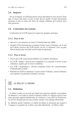 Les effets de commerce 255
©Dunod–Laphotocopienonautoriséeestundélit.
2.4. Impayés
En cas d’impayé, la LCR parcourt le circuit précédent en sens inverse. Pour
agir, le tireur non payé n’a pas à faire dresser protêt. Il peut directement
actionner le tiré ou créer une lettre de change ordinaire qu’il pourra alors
faire protester.
2.5. Contraintes du système
L’utilisation de la LCR impose le respect de quelques principes.
2.5.1. Pour le tiré
• adresser à son créancier un relevé d’identité bancaire (RIB) ;
• attendre d’être interrogé par sa banque 8 jours avant l’échéance, sur le sort
qu’il désire réserver aux LCR tracées sur lui, et retourner l’avis au plus
tard le dernier jour ouvrable avant la date de paiement.
2.5.2. Pour le tireur
• Tracer des LCR correctement libellées sur modèles normalisés.
• Les LCR « papier » doivent être complétées à la machine à écrire ou par
ordinateur, signées par le tireur et timbrées.
• Les LCR « magnétiques » doivent comporter toutes les caractéristiques
d’identiﬁcation codées ;
• Remettre les LCR au minimum 12 jours avant l’échéance, sinon l’échéance
sera reportée à la première échéance suivante.
LE BILLET À ORDRE
3.1. Déﬁnition
Le billet à ordre est un écrit par lequel une personne appelée souscripteur
(le débiteur, c’est-à-dire le client) reconnaît sa dette et s’engage à payer à une
autre personne appelée bénéﬁciaire (le créancier, c’est-à-dire le fournisseur,
ou un tiers désigné par lui) une certaine somme à une époque déterminée.
Le débiteur prend l’initiative et établit lui-même le document par lequel il
s’engage à s’acquitter de sa dette à une date déterminée : le billet à ordre.
3
 