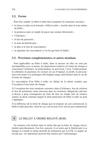 256 LA BANQUE ET LES ENTREPRISES
3.2. Forme
Pour être valable, le billet à ordre doit comporter les mentions suivantes :
• la clause à ordre ou la formule « billet à ordre », insérée dans le texte même
du billet ;
• la promesse pure et simple de payer une somme déterminée ;
• l’échéance ;
• le lieu de paiement ;
• le nom du bénéﬁciaire ;
• la date et le lieu de souscription ;
• la signature du souscripteur (c’est lui qui émet le billet).
3.3. Précisions complémentaires et autres mentions
Sont applicables au billet à ordre, dans la mesure où elles ne sont pas
incompatibles avec sa nature, les dispositions relatives à la lettre de change et
concernant l’échéance, la domiciliation, la provision, l’aval, l’endossement,
la solidarité, le paiement, les recours en cas d’impayé, le protêt, la prescrip-
tion (voir toutes ces techniques développées pages précédentes dans le cas de
la lettre de change).
Le souscripteur d’un billet à ordre est obligé de la même manière que
l’accepteur d’une lettre de change.
À l’exception des trois mentions suivantes (date d’échéance, lieu de création
et lieu de paiement), toute omission dans les mentions obligatoires prévues
ci-dessus a pour conséquence de faire du titre un simple titre de créance
soumis au droit commun auquel le droit particulier du billet à ordre ne peut
s’appliquer.
À la différence de la lettre de change qui est toujours un acte commercial, le
billet à ordre peut être, selon les cas, soit un acte civil, soit un acte commercial.
LE BILLET À ORDRE-RELEVÉ (BOR)
Sa création a été réalisée dans le même but que la lettre de change relevé,
étudiée précédemment. Une fois souscrit, il est remis par le bénéﬁciaire à sa
banque et connaît le même procédé de traitement que la LCR. Le papier ne
circule pas ; les opérations peuvent être traitées par l’informatique.
4
 