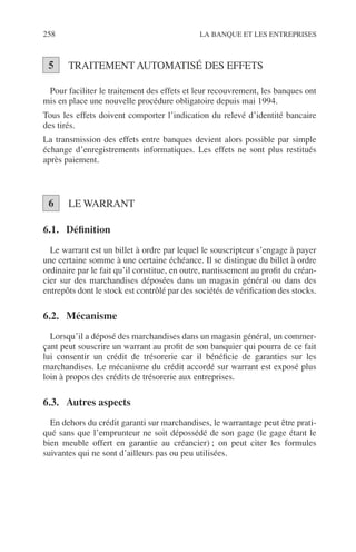 258 LA BANQUE ET LES ENTREPRISES
TRAITEMENT AUTOMATISÉ DES EFFETS
Pour faciliter le traitement des effets et leur recouvrement, les banques ont
mis en place une nouvelle procédure obligatoire depuis mai 1994.
Tous les effets doivent comporter l’indication du relevé d’identité bancaire
des tirés.
La transmission des effets entre banques devient alors possible par simple
échange d’enregistrements informatiques. Les effets ne sont plus restitués
après paiement.
LE WARRANT
6.1. Déﬁnition
Le warrant est un billet à ordre par lequel le souscripteur s’engage à payer
une certaine somme à une certaine échéance. Il se distingue du billet à ordre
ordinaire par le fait qu’il constitue, en outre, nantissement au proﬁt du créan-
cier sur des marchandises déposées dans un magasin général ou dans des
entrepôts dont le stock est contrôlé par des sociétés de vériﬁcation des stocks.
6.2. Mécanisme
Lorsqu’il a déposé des marchandises dans un magasin général, un commer-
çant peut souscrire un warrant au proﬁt de son banquier qui pourra de ce fait
lui consentir un crédit de trésorerie car il bénéﬁcie de garanties sur les
marchandises. Le mécanisme du crédit accordé sur warrant est exposé plus
loin à propos des crédits de trésorerie aux entreprises.
6.3. Autres aspects
En dehors du crédit garanti sur marchandises, le warrantage peut être prati-
qué sans que l’emprunteur ne soit dépossédé de son gage (le gage étant le
bien meuble offert en garantie au créancier) ; on peut citer les formules
suivantes qui ne sont d’ailleurs pas ou peu utilisées.
5
6
 