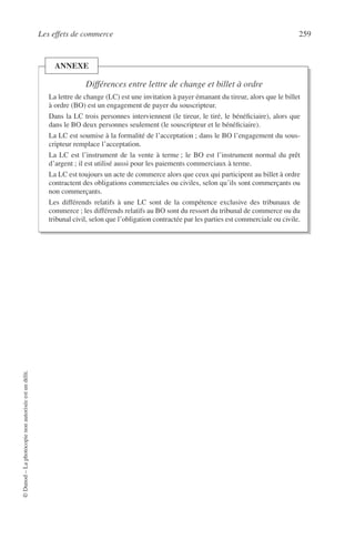 Les effets de commerce 259
©Dunod–Laphotocopienonautoriséeestundélit.
Différences entre lettre de change et billet à ordre
La lettre de change (LC) est une invitation à payer émanant du tireur, alors que le billet
à ordre (BO) est un engagement de payer du souscripteur.
Dans la LC trois personnes interviennent (le tireur, le tiré, le bénéﬁciaire), alors que
dans le BO deux personnes seulement (le souscripteur et le bénéﬁciaire).
La LC est soumise à la formalité de l’acceptation ; dans le BO l’engagement du sous-
cripteur remplace l’acceptation.
La LC est l’instrument de la vente à terme ; le BO est l’instrument normal du prêt
d’argent ; il est utilisé aussi pour les paiements commerciaux à terme.
La LC est toujours un acte de commerce alors que ceux qui participent au billet à ordre
contractent des obligations commerciales ou civiles, selon qu’ils sont commerçants ou
non commerçants.
Les différends relatifs à une LC sont de la compétence exclusive des tribunaux de
commerce ; les différends relatifs au BO sont du ressort du tribunal de commerce ou du
tribunal civil, selon que l’obligation contractée par les parties est commerciale ou civile.
ANNEXE
 