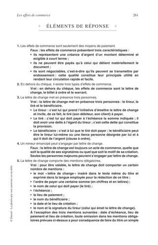 Les effets de commerce 261
©Dunod–Laphotocopienonautoriséeestundélit.
♦ ÉLÉMENTS DE RÉPONSE ♦
1. Les effets de commerce sont seulement des moyens de paiement.
Faux : les effets de commerce présentent trois caractéristiques :
• ils représentent une créance d’argent d’un montant déterminé et
exigible à court terme ;
• ils ne peuvent être payés qu’à celui qui détient matériellement le
document ;
• ils sont négociables, c’est-à-dire qu’ils peuvent se transmettre par
endossement : cette qualité constitue leur principale utilité en
rendant leur circulation rapide et facile.
2. En dehors du chèque, il existe trois types d’effets de commerce.
Vrai : en dehors du chèque, les effets de commerce sont la lettre de
change, le billet à ordre et le warrant.
3. La lettre de change met en présence trois personnes.
Vrai : la lettre de change met en présence trois personnes : le tireur, le
tiré et le bénéﬁciaire.
• Le tireur : c’est lui qui prend l’initiative d’émettre la lettre de change
et invite, de ce fait, le tiré (son débiteur, son client) à payer.
• Le tiré : c’est lui qui doit payer à l’échéance la somme indiquée ; il
doit avoir une dette à l’égard du tireur ; c’est cette dette qui constitue
la provision.
• Le bénéﬁciaire : c’est à lui que le tiré doit payer ; le bénéﬁciaire peut
être le tireur lui-même ou une tierce personne désignée par lui et à
qui il doit de l’argent (clause à ordre).
4. Un mineur émancipé peut s’engager par lettre de change.
Faux : la lettre de change est toujours un acte de commerce, quelle que
soit la qualité de ses signataires ou quel que soit le motif de sa création.
Seules les personnes majeures peuvent s’engager par lettre de change.
5. La lettre de change comporte des mentions obligatoires.
Vrai : pour être valable, la lettre de change doit comporter un certain
nombre de mentions :
• le mot « lettre de change » inséré dans le texte même du titre et
exprimé dans la langue employée pour la rédaction de ce titre ;
• l’ordre de payer une certaine somme (en chiffres et en lettres) ;
• le nom de celui qui doit payer (le tiré) ;
• l’échéance ;
• le lieu de paiement ;
• le nom du bénéﬁciaire ;
• la date et le lieu de création ;
• le nom et la signature du tireur (celui qui émet la lettre de change).
À l’exception des trois mentions suivantes : date d’échéance, lieu de
paiement et lieu de création, toute omission dans les mentions obliga-
toires prévues ci-dessus a pour conséquence de faire du titre un simple
 