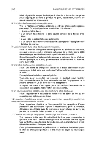 262 LA BANQUE ET LES ENTREPRISES
billet négociable, auquel le droit particulier de la lettre de change ne
peut s’appliquer et dont le porteur ne peut, notamment, exercer de
recours contre les endosseurs.
6. Une lettre de change peut être payable à vue.
Vrai : si l’échéance n’est pas précisée, la lettre de change est supposée
être à vue. On a ainsi plusieurs possibilités d’échéance :
• à une certaine date ;
• à un certain délai de date : le délai court à compter de la date de créa-
tion ;
• à vue : dès la présentation au paiement ;
• à un certain délai de vue : le délai court à compter de l’acceptation de
la lettre de change.
7. La domiciliation d’une lettre de change est obligatoire.
Faux : la lettre de change est de droit payable au domicile du tiré mais,
presque toujours, celui-ci chargera sa banque de la régler par le débit
de son compte. On dit dans ce cas, que l’effet est domicilié.
Domicilier un effet, c’est donc faire assurer le paiement de cet effet par
un tiers (Banque, CCP, etc.) qui débitera le compte du tiré du montant
porté sur l’effet.
8. Une lettre de change non acceptée est nulle.
Faux : une lettre de change est valable si le tireur est titulaire d’une
créance sur le tiré sans que ce dernier l’ait formellement reconnue sur
la traite.
L’acceptation n’est donc pas obligatoire.
Toutefois, pour conforter sa créance et surtout pour faciliter
l’escompte de la traite, le tireur demandera au tiré l’engagement de la
payer à échéance. On dit alors qu’il y a acceptation.
Accepter une traite c’est signer pour reconnaître l’existence de la
créance et s’engager à régler l’effet à son échéance.
9. On peut toujours faire opposition au paiement d’une lettre de change.
Faux : l’opposition n’est possible qu’en cas de perte, de vol ou de
cessation des paiements du tireur.
10. Le porteur d’un effet peut se voir refuser le paiement en cas de litige entre le four-
nisseur et son client débiteur de l’effet.
Faux : le porteur bénéﬁcie de l’inopposabilité des exceptions. L’inop-
posabilité des exceptions signiﬁe l’impossibilité, pour le débiteur,
d’invoquer des litiges avec le fournisseur pour refuser de payer au
porteur de bonne foi l’effet souscrit ou accepté.
11. L’avaliste est celui qui s’engage en cas d’impayé d’un effet de commerce.
Vrai : comme le tiré peut être défaillant, le tireur pourra souhaiter la
garantie d’un tiers. Lorsque cette garantie est donnée par une signa-
ture sur l’effet, on parle alors d’aval. En général, la signature est précé-
dée de la mention « Bon pour aval ».
Celui qui donne son aval, appelé avaliste ou avaliseur, devra donc payer
la lettre de change au porteur si le tiré refuse de payer ou ne peut pas
payer.
 