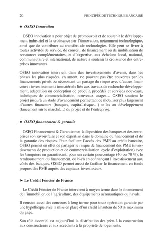20 PRINCIPES DE TECHNIQUE BANCAIRE
◆ OSEO Innovation
OSEO innovation a pour objet de promouvoir et de soutenir le développe-
ment industriel et la croissance par l’innovation, notamment technologique,
ainsi que de contribuer au transfert de technologies. Elle peut se livrer à
toutes activités de service, de conseil, de ﬁnancement ou de mobilisation de
ressources complémentaires, et d’expertise, aux échelons local, national,
communautaire et international, de nature à soutenir la croissance des entre-
prises innovantes.
OSEO innovation intervient dans des investissements d’avenir, dans les
phases les plus risquées, en amont, ne pouvant pas être couvertes par les
ﬁnancements privés ou nécessitant un partage du risque avec d’autres ﬁnan-
ceurs : investissements immatériels liés aux travaux de recherche-développe-
ment, adaptation ou conception de produit, procédés et services nouveaux,
techniques de commercialisation, nouveaux usages… OSEO soutient le
projet jusqu’à un stade d’avancement permettant de mobiliser plus largement
d’autres ﬁnanceurs (banques, capital-risque…) utiles au développement
(lancement sur le marché…) du projet et de l’entreprise.
◆ OSEO ﬁnancement & garantie
OSEO Financement & Garantie met à disposition des banques et des entre-
prises son savoir-faire et son expertise dans le domaine du ﬁnancement et de
la garantie des risques. Pour faciliter l’accès des PME au crédit bancaire,
OSEO permet en effet de partager le risque de ﬁnancement des PME (inves-
tissements de production et de commercialisation, cycle d’exploitation) avec
les banquiers en garantissant, pour un certain pourcentage (40 ou 70 %), le
remboursement du ﬁnancement, ou bien en coﬁnançant l’investissement aux
côtés des banques. OSEO permet aussi de faciliter le ﬁnancement en fonds
propres des PME auprès des capitaux investisseurs.
➤ Le Crédit Foncier de France
Le Crédit Foncier de France intervient à moyen terme dans le ﬁnancement
de l’immobilier, de l’agriculture, des équipements aéronautiques ou navals.
Il consent aussi des concours à long terme pour toute opération garantie par
une hypothèque avec la mise en place d’un crédit à hauteur de 50 % maximum
du gage.
Son rôle essentiel est aujourd’hui la distribution des prêts à la construction
aux constructeurs et aux accédants à la propriété de logements.
 