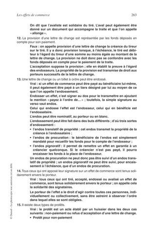 Les effets de commerce 263
©Dunod–Laphotocopienonautoriséeestundélit.
On dit que l’avaliste est solidaire du tiré. L’aval peut également être
donné sur un document qui accompagne la traite et que l’on appelle
« allonge ».
12. La provision d’une lettre de change est représentée par les fonds déposés en
compte pour son paiement.
Faux : on appelle provision d’une lettre de change la créance du tireur
sur le tiré. Il y a donc provision lorsque, à l’échéance, le tiré est débi-
teur à l’égard du tireur d’une somme au moins égale au montant de la
lettre de change. La provision ne doit donc pas se confondre avec les
fonds déposés en compte pour le paiement de la traite.
L’acceptation suppose la provision ; elle en établit la preuve à l’égard
des endosseurs. La propriété de la provision est transmise de droit aux
porteurs successifs de la lettre de change.
13. Une lettre de change ou un billet à ordre peut être endossé.
Vrai : si un effet de commerce peut être payé au bénéﬁciaire lui-même,
il peut également être payé à un tiers désigné par lui au moyen de ce
que l’on appelle l’endossement.
Endosser un effet, c’est signer au dos pour le transmettre en ajoutant
la mention « payez à l’ordre de… » ; toutefois, la simple signature au
verso vaut endos.
Celui qui endosse l’effet est l’endosseur, celui qui en bénéﬁcie est
l’endossataire.
L’endos peut être nominatif, au porteur ou en blanc.
L’endossement peut être fait dans des buts différents ; d’où trois sortes
d’endossement :
• l’endos translatif de propriété : cet endos transmet la propriété de la
créance à l’endossataire ;
• l’endos de procuration : le bénéﬁciaire de l’endos est simplement
mandaté pour recueillir les fonds pour le compte de l’endosseur ;
• l’endos pignoratif : il permet de remettre un effet en garantie à un
créancier quelconque. Si le créancier n’est pas payé, il pourra
encaisser les fonds à la place de l’endosseur.
Un endos de procuration ne peut donc pas être suivi d’un endos trans-
latif de propriété ; un endos pignoratif ne peut être suivi, pour encais-
sement à l’échéance, que d’un endos de procuration.
14.Tous ceux qui ont apposé leur signature sur un effet de commerce sont tenus soli-
dairement envers le porteur.
Vrai : tous ceux qui ont tiré, accepté, endossé ou avalisé un effet de
commerce, sont tenus solidairement envers le porteur ; on appelle cela
la solidarité des signataires.
Le porteur de l’effet a le droit d’agir contre toutes ces personnes, indi-
viduellement ou collectivement, sans être astreint à observer l’ordre
dans lequel elles se sont obligées.
15. Il existe deux types de protêts.
Vrai : le protêt est un acte établi par un huissier dans les deux cas
suivants : non-paiement ou refus d’acceptation d’une lettre de change.
• Protêt pour non-paiement
 