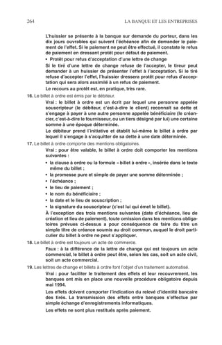 264 LA BANQUE ET LES ENTREPRISES
L’huissier se présente à la banque sur demande du porteur, dans les
dix jours ouvrables qui suivent l’échéance aﬁn de demander le paie-
ment de l’effet. Si le paiement ne peut être effectué, il constate le refus
de paiement en dressant protêt pour défaut de paiement.
• Protêt pour refus d’acceptation d’une lettre de change
Si le tiré d’une lettre de change refuse de l’accepter, le tireur peut
demander à un huissier de présenter l’effet à l’acceptation. Si le tiré
refuse d’accepter l’effet, l’huissier dressera protêt pour refus d’accep-
tation qui sera alors assimilé à un refus de paiement.
Le recours au protêt est, en pratique, très rare.
16. Le billet à ordre est émis par le débiteur.
Vrai : le billet à ordre est un écrit par lequel une personne appelée
souscripteur (le débiteur, c’est-à-dire le client) reconnaît sa dette et
s’engage à payer à une autre personne appelée bénéﬁciaire (le créan-
cier, c’est-à-dire le fournisseur, ou un tiers désigné par lui) une certaine
somme à une époque déterminée.
Le débiteur prend l’initiative et établit lui-même le billet à ordre par
lequel il s’engage à s’acquitter de sa dette à une date déterminée.
17. Le billet à ordre comporte des mentions obligatoires.
Vrai : pour être valable, le billet à ordre doit comporter les mentions
suivantes :
• la clause à ordre ou la formule « billet à ordre », insérée dans le texte
même du billet ;
• la promesse pure et simple de payer une somme déterminée ;
• l’échéance ;
• le lieu de paiement ;
• le nom du bénéﬁciaire ;
• la date et le lieu de souscription ;
• la signature du souscripteur (c’est lui qui émet le billet).
À l’exception des trois mentions suivantes (date d’échéance, lieu de
création et lieu de paiement), toute omission dans les mentions obliga-
toires prévues ci-dessus a pour conséquence de faire du titre un
simple titre de créance soumis au droit commun, auquel le droit parti-
culier du billet à ordre ne peut s’appliquer.
18. Le billet à ordre est toujours un acte de commerce.
Faux : à la différence de la lettre de change qui est toujours un acte
commercial, le billet à ordre peut être, selon les cas, soit un acte civil,
soit un acte commercial.
19. Les lettres de change et billets à ordre font l’objet d’un traitement automatisé.
Vrai : pour faciliter le traitement des effets et leur recouvrement, les
banques ont mis en place une nouvelle procédure obligatoire depuis
mai 1994.
Les effets doivent comporter l’indication du relevé d’identité bancaire
des tirés. La transmission des effets entre banques s’effectue par
simple échange d’enregistrements informatiques.
Les effets ne sont plus restitués après paiement.
 
