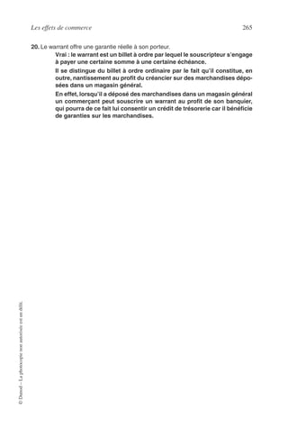 Les effets de commerce 265
©Dunod–Laphotocopienonautoriséeestundélit.
20. Le warrant offre une garantie réelle à son porteur.
Vrai : le warrant est un billet à ordre par lequel le souscripteur s’engage
à payer une certaine somme à une certaine échéance.
Il se distingue du billet à ordre ordinaire par le fait qu’il constitue, en
outre, nantissement au proﬁt du créancier sur des marchandises dépo-
sées dans un magasin général.
En effet, lorsqu’il a déposé des marchandises dans un magasin général
un commerçant peut souscrire un warrant au proﬁt de son banquier,
qui pourra de ce fait lui consentir un crédit de trésorerie car il bénéﬁcie
de garanties sur les marchandises.
 