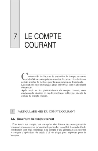 LE COMPTE
COURANT
omme elle le fait pour le particulier, la banque est tenue
d’offrir aux entreprises un service de caisse, c’est-à-dire un
certain nombre de facilités pour la manipulation de leurs fonds.
Les relations entre les banques et les entreprises sont relativement
complexes.
Après avoir vu les particularismes du compte courant, nous
étudierons la situation en cas de procédures collectives et enﬁn la
clôture du compte courant.
PARTICULARISMES DU COMPTE COURANT
1.1. Ouverture du compte courant
Pour ouvrir un compte, une entreprise doit fournir des renseignements
beaucoup plus nombreux qu’un simple particulier ; en effet, les modalités de
constitution sont plus complexes et le compte d’une entreprise sera souvent
le support d’opérations de crédit d’où un risque plus important pour le
banquier.
C
1
7
 
