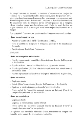 268 LA BANQUE ET LES ENTREPRISES
En ce qui concerne les sociétés, la demande d’ouverture d’un compte est
formulée par le représentant qualiﬁé de la société, muni des pouvoirs néces-
saires pour faire fonctionner le compte. Les pouvoirs de ce représentant sont
déterminés par les statuts de la société. L’étude de la demande d’ouverture et
des documents remis est effectuée par un service spécialisé de la banque ;
elle ne constitue pas un vain formalisme, mais résulte du souci d’éviter les
litiges éventuels et la mise en jeu d’une quelconque responsabilité de la
banque.
Pour procéder à l’ouverture, un certain nombre de documents sont nécessaires :
• Pour toutes les entreprises
– Numéro d’identiﬁcation SIRET (codiﬁcation INSEE),
– Pièce d’identité des dirigeants et principaux associés et des mandataires
éventuels,
– Justiﬁcation du domicile de l’entreprise.
Et en plus :
• Pour les entreprises individuelles
– Pour les commerçants : extrait Kbis d’inscription au Registre du Commerce
et des Sociétés,
– Pour les artisans : attestation d’inscription au registre des métiers,
– Pour les professions libérales : document attestant de leur appartenance à
un ordre ou autre,
– Pour les agriculteurs : attestation d’inscription à la chambre d’agriculture,
• Pour les sociétés
– Copie des statuts
– Extrait Kbis d’inscription au Registre du Commerce et des Sociétés
– Copie de la publication dans un journal d’annonces légales
– Procès-verbal de l’assemblée donnant pouvoir au dirigeant d’ouvrir le
compte si ce pouvoir n’est pas statutaire.
• Pour les associations
– Copie des statuts
– Copie de la publication au journal ofﬁciel
– Procès-verbal de l’assemblée donnant pouvoir au dirigeant d’ouvrir le
compte si ce pouvoir n’est pas statutaire.
La signature des personnes habilitées à faire fonctionner le compte sera
recueillie après recueil des procurations éventuelles.
 