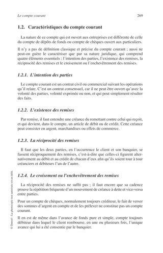 Le compte courant 269
©Dunod–Laphotocopienonautoriséeestundélit.
1.2. Caractéristiques du compte courant
La nature de ce compte qui est ouvert aux entreprises est différente de celle
du compte de dépôts de fonds ou compte de chèques ouvert aux particuliers.
Il n’y a pas de déﬁnition classique et précise du compte courant ; aussi ne
peut-on guère le caractériser que par sa nature juridique, qui comprend
quatre éléments essentiels : l’intention des parties, l’existence des remises, la
réciprocité des remises et le croisement ou l’enchevêtrement des remises.
1.2.1. L’intention des parties
Le compte courant est un contrat civil ou commercial suivant les opérations
qu’il relate. C’est un contrat consensuel, car il ne peut être ouvert qu’avec la
volonté des parties, volonté exprimée ou non, et qui peut simplement résulter
des faits.
1.2.2. L’existence des remises
Par remise, il faut entendre une créance du remettant contre celui qui reçoit,
et qui devient, dans le compte, un article de débit ou de crédit. Cette créance
peut consister en argent, marchandises ou effets de commerce.
1.2.3. La réciprocité des remises
Il faut que les deux parties, en l’occurrence le client et son banquier, se
fassent réciproquement des remises, c’est-à-dire que celles-ci ﬁgurent alter-
nativement au débit et au crédit de chacun d’eux aﬁn qu’ils soient tour à tour
créanciers et débiteurs l’un de l’autre.
1.2.4. Le croisement ou l’enchevêtrement des remises
La réciprocité des remises ne sufﬁt pas ; il faut encore que sa cadence
prouve la répétition fréquente d’un mouvement de créance à dette et vice-versa
entre parties.
Pour un compte de chèques, normalement toujours créditeur, le fait de verser
des sommes d’argent en compte et de les prélever ne constitue pas un compte
courant.
Il en est de même dans l’avance de fonds pure et simple, compte toujours
débiteur dans lequel le client rembourse, en une ou plusieurs fois, l’unique
avance qui lui a été consentie par le banquier.
 