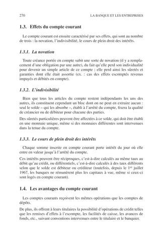 270 LA BANQUE ET LES ENTREPRISES
1.3. Effets du compte courant
Le compte courant est ensuite caractérisé par ses effets, qui sont au nombre
de trois : la novation, l’indivisibilité, le cours de plein droit des intérêts.
1.3.1. La novation
Toute créance portée en compte subit une sorte de novation (il y a rempla-
cement d’une obligation par une autre), du fait qu’elle perd son individualité
pour devenir un simple article de ce compte ; elle perd ainsi les sûretés et
garanties dont elle était assortie (ex. : cas des effets escomptés revenus
impayés et débités en compte).
1.3.2. L’indivisibilité
Bien que tous les articles du compte restent indépendants les uns des
autres, ils constituent cependant un bloc dont on ne peut en extraire aucun :
seul le solde – qui les absorbe –, établi à l’arrêté du compte, ﬁxera la qualité
de créancier ou de débiteur pour chacune des parties.
Des sûretés particulières peuvent être affectées à ce solde, qui doit être établi
en une monnaie unique, même si des monnaies différentes sont intervenues
dans la tenue du compte.
1.3.3. Le cours de plein droit des intérêts
Chaque somme inscrite en compte courant porte intérêt du jour où elle
entre en valeur jusqu’à l’arrêté du compte.
Ces intérêts peuvent être réciproques, c’est-à-dire calculés au même taux au
débit qu’au crédit, ou différentiels, c’est-à-dire calculés à des taux différents
selon que le solde est débiteur ou créditeur (toutefois, depuis le 1er juillet
1967, les banques ne rémunèrent plus les capitaux à vue, même si ceux-ci
sont logés en compte courant).
1.4. Les avantages du compte courant
Les comptes courants reçoivent les mêmes opérations que les comptes de
dépôts.
De plus, ils offrent à leurs titulaires la possibilité d’opérations de crédit telles
que les remises d’effets à l’escompte, les facilités de caisse, les avances de
fonds, etc., suivant conventions intervenues entre le titulaire et le banquier.
 