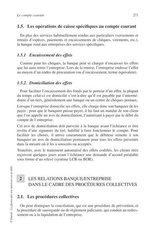 Le compte courant 271
©Dunod–Laphotocopienonautoriséeestundélit.
1.5. Les opérations de caisse spéciﬁques au compte courant
En plus des services habituellement rendus aux particuliers (versements et
retraits d’espèces, paiements et encaissements de chèques, virements, etc.),
la banque rend aux entreprises des services spéciﬁques.
1.5.1 Encaissement des effets
Comme pour les chèques, la banque peut se charger d’encaisser les effets
que lui aura remis l’entreprise. Lors de la remise, l’entreprise endosse l’effet
au moyen d’un endos de procuration (ou d’encaissement, terme équivalent).
1.5.2. Domiciliation des effets
Pour faciliter l’encaissement des fonds par le porteur d’un effet, la plupart
du temps celui-ci est domicilié c’est-à-dire qu’il est payable par l’intermé-
diaire d’un tiers, généralement une banque ou un centre de chèques postaux.
Lorsque l’entreprise domicilie ses effets, elle charge donc son banquier de les
payer ; pour que le banquier puisse payer, il lui faut un mandat de son client
que l’on appelle un avis de domiciliation, l’autorisant à payer par le débit du
compte de l’entreprise.
Cet avis de domiciliation doit parvenir à la banque avant l’échéance et être
revêtu d’une signature du tiré, habilité à faire fonctionner le compte. Pour
faciliter les choses, il arrive couramment que le débiteur remette à son
banquier un avis de domiciliation permanent pour tous les effets présentés
dans la mesure où il les a souscrits ou acceptés.
Toutefois, avec le traitement automatisé des effets codiﬁés, les clients tirés
reçoivent quelques jours avant l’échéance une demande d’accord préalable
sous forme d’un relevé (système LCR ou BOR).
LES RELATIONS BANQUE/ENTREPRISE
DANS LE CADRE DES PROCÉDURES COLLECTIVES
2.1. Les procédures collectives
On peut distinguer la conciliation, qui est une procédure de prévention, et
la procédure de sauvegarde ou de règlement judiciaire, qui conduit au redres-
sement ou à la liquidation de l’entreprise.
2
 