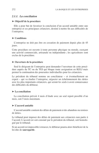 272 LA BANQUE ET LES ENTREPRISES
2.1.1. La conciliation
➤ Objectif de la procédure
Elle a pour but de favoriser la conclusion d’un accord amiable entre une
entreprise et ses principaux créanciers, destiné à mettre ﬁn aux difﬁcultés de
l’entreprise.
➤ Conditions
L’entreprise ne doit pas être en cessation de paiement depuis plus de 45
jours.
Cette procédure est ouverte à toute personne physique ou morale, exerçant
une activité commerciale, artisanale ou indépendante ; les agriculteurs sont
exclus de la procédure.
➤ Ouverture de la procédure
Seul le dirigeant de l’entreprise peut demander l’ouverture de cette procé-
dure auprès du TC ou du TGI qui bloque toute assignation en RJ/LJ mais
permet la continuation des poursuites individuelles pour les créanciers.
Le président du tribunal nomme un conciliateur – et éventuellement un
expert – qui va étudier l’entreprise, négocier un échelonnement des dettes
avec les plus importants créanciers, qui seront les seuls à avoir connaissance
des difﬁcultés du débiteur.
➤ La conciliation
La conciliation prévoit 4 mois d’étude avec un seul report possible d’un
mois, soit 5 mois maximum.
➤ L’accord amiable
L’accord amiable contient des délais de paiement et des abandons ou remises
de dettes.
Le tribunal peut imposer des délais de paiement aux créanciers non partis à
l’accord. L’accord est soit constaté par le président du tribunal, soit homolo-
gué par le tribunal.
Si un accord est impossible à trouver, le débiteur pourra alors bénéﬁcier de la
loi dite de sauvegarde.
 