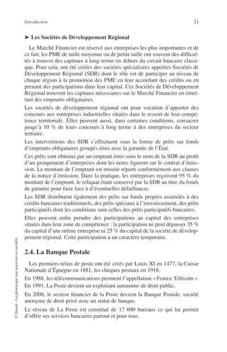 Introduction 21
©Dunod–Laphotocopienonautoriséeestundélit.
➤ Les Sociétés de Développement Régional
Le Marché Financier est réservé aux entreprises les plus importantes et de
ce fait, les PME de taille moyenne ou de petite taille ont souvent des difﬁcul-
tés à trouver des capitaux à long terme en dehors du circuit bancaire classi-
que. Pour cela, ont été créées des sociétés spécialisées appelées Sociétés de
Développement Régional (SDR) dont le rôle est de participer au niveau de
chaque région à la promotion des PME en leur accordant des crédits ou en
prenant des participations dans leur capital. Ces Sociétés de Développement
Régional trouvent les capitaux nécessaires sur le Marché Financier en émet-
tant des emprunts obligataires.
Les sociétés de développement régional ont pour vocation d’apporter des
concours aux entreprises industrielles situées dans le ressort de leur compé-
tence territoriale. Elles peuvent aussi, dans certaines conditions, consacrer
jusqu’à 10 % de leurs concours à long terme à des entreprises du secteur
tertiaire.
Les interventions des SDR s’effectuent sous la forme de prêts sur fonds
d’emprunts obligataires groupés émis avec la garantie de l’État.
Ces prêts sont obtenus par un emprunt émis sous le nom de la SDR au proﬁt
d’un groupement d’entreprises dont les noms ﬁgurent sur le contrat d’émis-
sion. Le montant de l’emprunt est ensuite réparti conformément aux clauses
de la notice d’émission. Dans la pratique, les entreprises reçoivent 95 % du
montant de l’emprunt, le reliquat étant conservé par la SDR au titre du fonds
de garantie pour faire face à d’éventuelles défaillances.
Les SDR distribuent également des prêts sur fonds propres assimilés à des
crédits bancaires traditionnels, des prêts spéciaux à l’investissement, des prêts
participatifs dont les conditions sont celles des prêts participatifs bancaires.
Elles peuvent enﬁn prendre des participations au capital des entreprises
situées dans leur zone de compétence : la participation ne peut dépasser 35 %
du capital d’une même entreprise ni 25 % du capital de la société de dévelop-
pement régional. Cette participation a un caractère temporaire.
2.4. La Banque Postale
Les premiers relais de poste ont été créés par Louis XI en 1477, la Caisse
Nationale d’Épargne en 1881, les chèques postaux en 1918.
En 1988, les télécommunications prennent l’appellation « France Télécom ».
En 1991, La Poste devient un exploitant autonome de droit public.
En 2006, le secteur ﬁnancier de la Poste devient la Banque Postale, société
anonyme de droit privé avec un statut de banque.
Le réseau de La Poste est constitué de 17 000 bureaux ce qui lui permet
d’offrir ses services bancaires partout et pour tous.
 