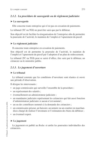 Le compte courant 273
©Dunod–Laphotocopienonautoriséeestundélit.
2.1.2. La procédure de sauvegarde ou de règlement judiciaire
➤ La sauvegarde
Elle concerne toute entreprise qui n’est pas en cessation de paiements.
Le tribunal (TC ou TGI) ne peut être saisi que par le débiteur.
Son objectif est de faciliter la réorganisation de l’entreprise aﬁn de permettre
la poursuite de l’activité, le maintien de l’emploi et l’apurement du passif.
➤ Le règlement judiciaire
Il concerne toute entreprise en cessation de paiements.
Son objectif est de permettre la poursuite de l’activité, le maintien de
l’emploi et l’apurement du passif par l’adoption d’un plan de redressement.
Le tribunal (TC ou TGI) peut se saisir d’ofﬁce, être saisi par le débiteur, un
créancier ou le ministère public.
2.1.3. Le jugement d’ouverture
➤ Le tribunal
Le tribunal constate que les conditions d’ouverture sont réunies et ouvre
une période d’observation.
Il désigne les intervenants :
• un juge-commissaire qui surveille l’ensemble de la procédure ;
• un représentant des salariés ;
• éventuellement un administrateur judiciaire ;
• un mandataire judiciaire représentant les créanciers qui fait aussi fonction
d’administrateur judiciaire si aucun n’est nommé ;
• un ou des contrôleurs nommés à la demande des créanciers ;
• un commissaire-priseur, un huissier, un notaire ou un courtier en marchan-
dises chargé de réaliser l’inventaire et l’estimation des biens du débiteur ;
• un éventuel expert.
➤ Le jugement
Le jugement est publié au Bodac et arrête les poursuites individuelles des
créanciers.
 