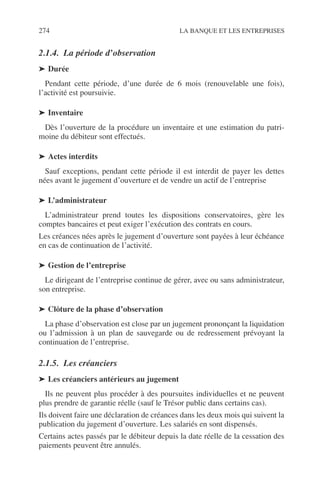 274 LA BANQUE ET LES ENTREPRISES
2.1.4. La période d’observation
➤ Durée
Pendant cette période, d’une durée de 6 mois (renouvelable une fois),
l’activité est poursuivie.
➤ Inventaire
Dès l’ouverture de la procédure un inventaire et une estimation du patri-
moine du débiteur sont effectués.
➤ Actes interdits
Sauf exceptions, pendant cette période il est interdit de payer les dettes
nées avant le jugement d’ouverture et de vendre un actif de l’entreprise
➤ L’administrateur
L’administrateur prend toutes les dispositions conservatoires, gère les
comptes bancaires et peut exiger l’exécution des contrats en cours.
Les créances nées après le jugement d’ouverture sont payées à leur échéance
en cas de continuation de l’activité.
➤ Gestion de l’entreprise
Le dirigeant de l’entreprise continue de gérer, avec ou sans administrateur,
son entreprise.
➤ Clôture de la phase d’observation
La phase d’observation est close par un jugement prononçant la liquidation
ou l’admission à un plan de sauvegarde ou de redressement prévoyant la
continuation de l’entreprise.
2.1.5. Les créanciers
➤ Les créanciers antérieurs au jugement
Ils ne peuvent plus procéder à des poursuites individuelles et ne peuvent
plus prendre de garantie réelle (sauf le Trésor public dans certains cas).
Ils doivent faire une déclaration de créances dans les deux mois qui suivent la
publication du jugement d’ouverture. Les salariés en sont dispensés.
Certains actes passés par le débiteur depuis la date réelle de la cessation des
paiements peuvent être annulés.
 