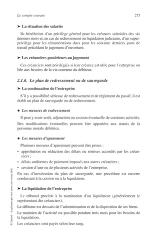 Le compte courant 275
©Dunod–Laphotocopienonautoriséeestundélit.
➤ La situation des salariés
Ils bénéﬁcient d’un privilège général pour les créances salariales des six
derniers mois et, en cas de redressement ou liquidation judiciaire, d’un super-
privilège pour les rémunérations dues pour les soixante derniers jours de
travail précédant le jugement d’ouverture.
➤ Les créanciers postérieurs au jugement
Ces créanciers sont privilégiés si leur créance est utile pour l’entreprise ou
liée aux besoins de la vie courante du débiteur.
2.1.6. Le plan de redressement ou de sauvegarde
➤ La continuation de l’entreprise
S’il y a possibilité sérieuse de redressement et de règlement du passif, il est
établi un plan de sauvegarde ou de redressement.
◆ Les mesures de redressement
Il peut y avoir arrêt, adjonction ou cession éventuelle de certaines activités.
Des modiﬁcations éventuelles peuvent être apportées aux statuts de la
personne morale débitrice.
◆ Les mesures d’apurement
Plusieurs mesures d’apurement peuvent être prises :
• approbation ou réduction des délais ou remises accordés par les créan-
ciers ;
• délais uniformes de paiement imposés aux autres créanciers ;
• cession d’une ou de plusieurs activités de l’entreprise.
En cas d’inexécution du plan de sauvegarde, une procédure est ouverte
conduisant à la cession ou à la liquidation.
➤ La liquidation de l’entreprise
Le tribunal procède à la nomination d’un liquidateur (généralement le
représentant des créanciers).
Le débiteur est dessaisi de l’administration et de la disposition de ses biens.
Le maintien de l’activité est possible pendant trois mois pour les besoins de
la liquidation.
Les créanciers sont payés selon leur rang.
 