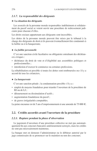 276 LA BANQUE ET LES ENTREPRISES
2.1.7. La responsabilité des dirigeants
➤ La situation des dirigeants
Les associés de la personne morale responsables indéﬁniment et solidaire-
ment du passif social se voient ouvrir une procédure de redressement judi-
ciaire pour chacune d’elles.
Les droits sociaux appartenant aux dirigeants sont incessibles.
Les dettes de la personne morale peuvent être mises par le tribunal à la
charge des dirigeants de droit et ils peuvent éventuellement être condamnés à
la faillite ou à la banqueroute.
◆ La faillite personnelle
C’est une sanction civile facultative ou obligatoire entraînant des déchéan-
ces civiques :
• déchéance du droit de vote et d’éligibilité aux assemblées politiques et
professionnelles ;
• interdiction d’exercer le commerce ou certaines professions.
La réhabilitation est possible si toutes les dettes sont remboursées ou s’il y a
accord de tous les créanciers.
◆ La banqueroute
C’est une sanction pénale ; la condamnation possible s’il y a :
• emploi de moyens frauduleux pour retarder l’ouverture de la procédure de
RJ ou de LJ ;
• détournement ou dissimulation d’actifs ;
• augmentation frauduleuse du passif ;
• de graves irrégularités comptables.
La peine encourue est de 5 ans d’emprisonnement et une amende de 75 000 €.
2.2. Crédits accordés avant l’ouverture de la procédure
2.2.1. Rupture pendant la phase d’observation
Le jugement d’ouverture d’une procédure collective ne met pas automati-
quement ﬁn aux concours bancaires antérieurement octroyés, mais les crédits
ne sont pas nécessairement maintenus.
La banque met en demeure l’administrateur ou le débiteur autorisé par le
juge commissaire de se prononcer sur le maintien ou non des concours.
 