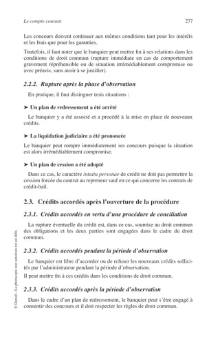 Le compte courant 277
©Dunod–Laphotocopienonautoriséeestundélit.
Les concours doivent continuer aux mêmes conditions tant pour les intérêts
et les frais que pour les garanties.
Toutefois, il faut noter que le banquier peut mettre ﬁn à ses relations dans les
conditions de droit commun (rupture immédiate en cas de comportement
gravement répréhensible ou de situation irrémédiablement compromise ou
avec préavis, sans avoir à se justiﬁer).
2.2.2. Rupture après la phase d’observation
En pratique, il faut distinguer trois situations :
➤ Un plan de redressement a été arrêté
Le banquier y a été associé et a procédé à la mise en place de nouveaux
crédits.
➤ La liquidation judiciaire a été prononcée
Le banquier peut rompre immédiatement ses concours puisque la situation
est alors irrémédiablement compromise.
➤ Un plan de cession a été adopté
Dans ce cas, le caractère intuitu personae de crédit ne doit pas permettre la
cession forcée du contrat au repreneur sauf en ce qui concerne les contrats de
crédit-bail.
2.3. Crédits accordés après l’ouverture de la procédure
2.3.1. Crédits accordés en vertu d’une procédure de conciliation
La rupture éventuelle du crédit est, dans ce cas, soumise au droit commun
des obligations et les deux parties sont engagées dans le cadre du droit
commun.
2.3.2. Crédits accordés pendant la période d’observation
Le banquier est libre d’accorder ou de refuser les nouveaux crédits sollici-
tés par l’administrateur pendant la période d’observation.
Il peut mettre ﬁn à ces crédits dans les conditions de droit commun.
2.3.3. Crédits accordés après la période d’observation
Dans le cadre d’un plan de redressement, le banquier peut s’être engagé à
consentir des concours et il doit respecter les règles de droit commun.
 