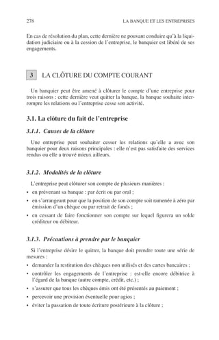 278 LA BANQUE ET LES ENTREPRISES
En cas de résolution du plan, cette dernière ne pouvant conduire qu’à la liqui-
dation judiciaire ou à la cession de l’entreprise, le banquier est libéré de ses
engagements.
LA CLÔTURE DU COMPTE COURANT
Un banquier peut être amené à clôturer le compte d’une entreprise pour
trois raisons : cette dernière veut quitter la banque, la banque souhaite inter-
rompre les relations ou l’entreprise cesse son activité.
3.1. La clôture du fait de l’entreprise
3.1.1. Causes de la clôture
Une entreprise peut souhaiter cesser les relations qu’elle a avec son
banquier pour deux raisons principales : elle n’est pas satisfaite des services
rendus ou elle a trouvé mieux ailleurs.
3.1.2. Modalités de la clôture
L’entreprise peut clôturer son compte de plusieurs manières :
• en prévenant sa banque : par écrit ou par oral ;
• en s’arrangeant pour que la position de son compte soit ramenée à zéro par
émission d’un chèque ou par retrait de fonds ;
• en cessant de faire fonctionner son compte sur lequel ﬁgurera un solde
créditeur ou débiteur.
3.1.3. Précautions à prendre par le banquier
Si l’entreprise désire le quitter, la banque doit prendre toute une série de
mesures :
• demander la restitution des chèques non utilisés et des cartes bancaires ;
• contrôler les engagements de l’entreprise : est-elle encore débitrice à
l’égard de la banque (autre compte, crédit, etc.) ;
• s’assurer que tous les chèques émis ont été présentés au paiement ;
• percevoir une provision éventuelle pour agios ;
• éviter la passation de toute écriture postérieure à la clôture ;
3
 