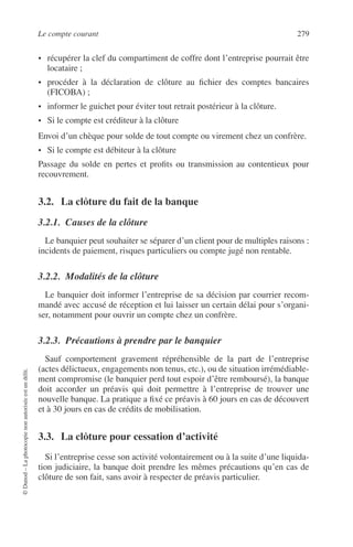 Le compte courant 279
©Dunod–Laphotocopienonautoriséeestundélit.
• récupérer la clef du compartiment de coffre dont l’entreprise pourrait être
locataire ;
• procéder à la déclaration de clôture au ﬁchier des comptes bancaires
(FICOBA) ;
• informer le guichet pour éviter tout retrait postérieur à la clôture.
• Si le compte est créditeur à la clôture
Envoi d’un chèque pour solde de tout compte ou virement chez un confrère.
• Si le compte est débiteur à la clôture
Passage du solde en pertes et proﬁts ou transmission au contentieux pour
recouvrement.
3.2. La clôture du fait de la banque
3.2.1. Causes de la clôture
Le banquier peut souhaiter se séparer d’un client pour de multiples raisons :
incidents de paiement, risques particuliers ou compte jugé non rentable.
3.2.2. Modalités de la clôture
Le banquier doit informer l’entreprise de sa décision par courrier recom-
mandé avec accusé de réception et lui laisser un certain délai pour s’organi-
ser, notamment pour ouvrir un compte chez un confrère.
3.2.3. Précautions à prendre par le banquier
Sauf comportement gravement répréhensible de la part de l’entreprise
(actes délictueux, engagements non tenus, etc.), ou de situation irrémédiable-
ment compromise (le banquier perd tout espoir d’être remboursé), la banque
doit accorder un préavis qui doit permettre à l’entreprise de trouver une
nouvelle banque. La pratique a ﬁxé ce préavis à 60 jours en cas de découvert
et à 30 jours en cas de crédits de mobilisation.
3.3. La clôture pour cessation d’activité
Si l’entreprise cesse son activité volontairement ou à la suite d’une liquida-
tion judiciaire, la banque doit prendre les mêmes précautions qu’en cas de
clôture de son fait, sans avoir à respecter de préavis particulier.
 