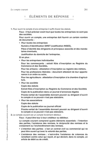 Le compte courant 281
©Dunod–Laphotocopienonautoriséeestundélit.
♦ ÉLÉMENTS DE RÉPONSE ♦
1. Pour ouvrir le compte d’une entreprise il sufﬁt d’avoir les statuts.
Faux : il faut préciser avant tout que toutes les entreprises ne sont pas
des sociétés.
Pour ouvrir un compte, une entreprise doit fournir un certain nombre
de documents :
• Pour toutes les entreprises
Numéro d’identiﬁcation SIRET (codiﬁcation INSEE),
Pièce d’identité des dirigeants et principaux associés et des manda-
taires éventuels,
Justiﬁcation du domicile de l’entreprise.
Et en plus :
• Pour les entreprises individuelles
Pour les commerçants : extrait Kbis d’inscription au Registre du
Commerce et des Sociétés,
Pour les artisans : attestation d’inscription au registre des métiers,
Pour les professions libérales : document attestant de leur apparte-
nance à un ordre ou autre,
Pour les agriculteurs : attestation d’inscription à la chambre d’agricul-
ture,
• Pour les sociétés
Copie des statuts
Extrait Kbis d’inscription au Registre du Commerce et des Sociétés
Copie de la publication dans un journal d’annonces légales
Procès-verbal de l’assemblée donnant pouvoir au dirigeant d’ouvrir
le compte si ce pouvoir n’est pas statutaire.
• Pour les associations
Copie des statuts
Copie de la publication au journal ofﬁciel
Procès-verbal de l’assemblée donnant pouvoir au dirigeant d’ouvrir
le compte si ce pouvoir n’est pas statutaire.
2. Le compte courant est un compte forcément débiteur.
Faux : il peut être tour à tour créditeur ou débiteur.
Le compte courant comprend quatre éléments essentiels : l’intention
des parties, l’existence des remises, la réciprocité des remises et le
croisement ou l’enchevêtrement des remises.
• L’intention des parties : c’est un contrat civil ou commercial qui ne
peut être ouvert qu’avec la volonté des parties.
• L’existence des remises : c’est-à-dire l’existence de créances du
remettant contre celui qui reçoit, et qui devient, dans le compte, un
article de débit ou de crédit.
 